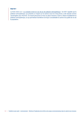12 Feuille de route santé – environnement  Renforcer l’implication de la HAS sur les enjeux environnementaux dans le cadre de ses missions
Déjà fait !
La fiche mémo sur « La conduite à tenir en cas de pic de pollution atmosphérique » de 2021 rappelle que la
pollution atmosphérique, qui présente un impact sur la santé à court et à long terme, a été classée comme
cancérogène pour l’homme. Ce travail préconise la mise en place d’actions visant à réduire durablement la
pollution atmosphérique, ce qui permettrait d’améliorer de façon considérable la santé et la qualité de vie de
la population.
 