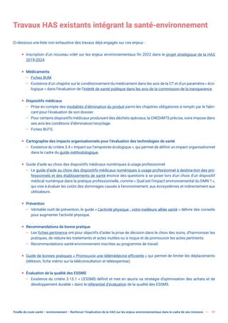 Feuille de route santé – environnement  Renforcer l’implication de la HAS sur les enjeux environnementaux dans le cadre de ses missions 17
Travaux HAS existants intégrant la santé-environnement
Ci-dessous une liste non exhaustive des travaux déjà engagés sur ces enjeux :
ƒ Inscription d’un nouveau volet sur les enjeux environnementaux fin 2022 dans le projet stratégique de la HAS
2019-2024.
ƒ Médicaments
— Fiches BUM.
— Existence d’un chapitre sur le conditionnement du médicament dans les avis de la CT et d’un paramètre « éco-
logique » dans l’évaluation de l’intérêt de santé publique dans les avis de la commission de la transparence.
ƒ Dispositifs médicaux
— Prise en compte des modalités d’élimination du produit parmi les chapitres obligatoires à remplir par le fabri-
cant pour l’évaluation de son dossier.
— Pour certains dispositifs médicaux produisant des déchets spéciaux, la CNEDiMTS précise, voire impose dans
ses avis les conditions d’élimination/recyclage.
— Fiches BUTS.
ƒ Cartographie des impacts organisationnels pour l’évaluation des technologies de santé
— Existence du critère 3.4 « Impact sur l’empreinte écologique », qui permet de définir un impact organisationnel
dans le cadre du guide méthodologique.
ƒ Guide d’aide au choix des dispositifs médicaux numériques à usage professionnel
— Le guide d’aide au choix des dispositifs médicaux numériques à usage professionnel à destina-tion des pro-
fessionnels et des établissements de santé énonce des questions à se poser lors d’un choix d’un dispositif
médical numérique dans la pratique professionnelle, comme « Quel est l’impact environnemental du DMN ? »,
qui vise à évaluer les coûts des dommages causés à l’environnement, aux écosystèmes et indirectement aux
utilisateurs.
ƒ Prévention
— Véritable outil de prévention, le guide « L’activité physique : votre meilleure alliée santé » délivre des conseils
pour augmenter l’activité physique.
ƒ Recommandations de bonne pratique
— Les fiches pertinence ont pour objectifs d’aider la prise de décision dans le choix des soins, d’harmoniser les
pratiques, de réduire les traitements et actes inutiles ou à risque et de promouvoir les actes pertinents.
— Recommandations santé-environnement inscrites au programme de travail.
ƒ Guide de bonnes pratiques « Promouvoir une télémédecine efficiente » qui permet de limiter les déplacements
(télésoin, fiche mémo sur la téléconsultation et téléexpertise).
ƒ Évaluation de la qualité des ESSMS
— Existence du critère 3.15.1 « L’ESSMS définit et met en œuvre sa stratégie d’optimisation des achats et de
développement durable » dans le référentiel d’évaluation de la qualité des ESSMS.
 
