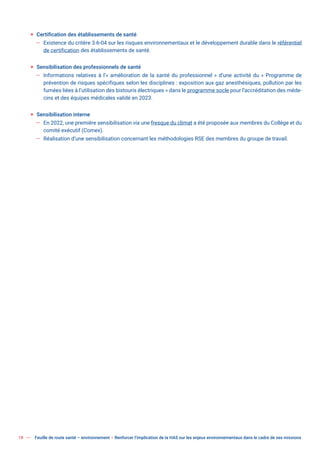 18 Feuille de route santé – environnement  Renforcer l’implication de la HAS sur les enjeux environnementaux dans le cadre de ses missions
ƒ Certification des établissements de santé
— Existence du critère 3.6-04 sur les risques environnementaux et le développement durable dans le référentiel
de certification des établissements de santé.
ƒ Sensibilisation des professionnels de santé
— Informations relatives à l’« amélioration de la santé du professionnel » d’une activité du « Programme de
prévention de risques spécifiques selon les disciplines : exposition aux gaz anesthésiques, pollution par les
fumées liées à l’utilisation des bistouris électriques » dans le programme socle pour l’accréditation des méde-
cins et des équipes médicales validé en 2023.
ƒ Sensibilisation interne
— En 2022, une première sensibilisation via une fresque du climat a été proposée aux membres du Collège et du
comité exécutif (Comex).
— Réalisation d’une sensibilisation concernant les méthodologies RSE des membres du groupe de travail.
 