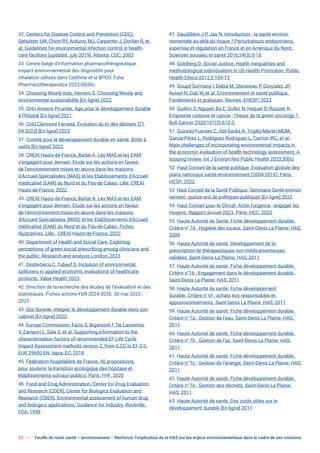 20 Feuille de route santé – environnement  Renforcer l’implication de la HAS sur les enjeux environnementaux dans le cadre de ses missions
32. Centers for Disease Control and Prevention (CDC),
Sehulster LM, Chinn RY, Arduino MJ, Carpenter J, Donlan R, et
al. Guidelines for environmental infection control in health-
care facilities [updated: july 2019]. Atlanta: CDC; 2003.
33. Centre belge d’information pharmacothérapeutique.
Impact environnemental des dispositifs pour
inhalation utilisés dans l’asthme et la BPCO. Folia
Pharmacotherapeutica 2023;50(06).
34. Choosing Wisely Italy, Vernero S. Choosing Wisely and
environmental sustainability [En ligne] 2022.
35. CHU Amiens Picardie. Agir pour le développement durable
à l’hôpital [En ligne] 2021.
36. CHU Clermont-Ferrand. Évolution du tri des déchets [21
04 2023] [En ligne] 2023.
37. Comité pour le développement durable en santé. Boîte à
outils [En ligne] 2022.
38. CREAI Hauts-de-France, Barbe A. Les MAS et les EAM
s’engagent pour demain. Etude sur les actions en faveur
de l’environnement mises en œuvre dans les maisons
d’Accueil Spécialisées (MAS) et les Etablissements d’Accueil
médicalisé (EAM) du Nord et du Pas-de-Calais. Lille: CREAI
Hauts-de-France; 2022.
39. CREAI Hauts-de-France, Barbe A. Les MAS et les EAM
s’engagent pour demain. Etude sur les actions en faveur
de l’environnement mises en œuvre dans les maisons
d’Accueil Spécialisées (MAS) et les Etablissements d’Accueil
médicalisé (EAM) du Nord et du Pas-de-Calais. Fiches
illustratives. Lille : CREAI Hauts-de-France; 2022.
40. Department of Health and Social Care. Exploring
perceptions of green social prescribing among clinicians and
the public. Research and analysis London; 2023.
41. Desterbecq C, Tubeuf S. Inclusion of environmental
spillovers in applied economic evaluations of healthcare
products. Value Health 2023.
42. Direction de la recherche des études de l’évaluation et des
statistiques. Fiches actions FDR 2024-2026. 30 mai 2023 ;
2023.
43. Doc’duravle. Intégrer le développement durable dans son
cabinet [En ligne] 2022.
44. Europe Commission, Fazio S, Biganzioli F, De Laurentiis
V, Zampori L, Sala S, et al. Supporting information to the
characterisation factors of recommended EF Life Cycle
Impact Assessment methods version 2, from ILCD to EF 3.0,
EUR 29600 EN. Ispra: EC; 2018.
45. Fédération hospitalière de France. 50 propositions
pour soutenir la transition écologique des hôpitaux et
établissements-sociaux publics. Paris: FHF; 2020.
46. Food and Drug Administration, Center for Drug Evaluation
and Research (CDER), Center for Biologics Evaluation and
Research (CBER). Environmental assessment of human drug
and biologics applications. Guidance for Industry. Rockville:
FDA; 1998.
47. Gaudillière J-P, Jas N. Introduction : la santé environ-
nementale au-delà du risque ? Perturbateurs endocriniens,
expertise et régulation en France et en Amérique du Nord.
Sciences sociales et santé 2016;34(3):5-18.
48. Goldberg D. Social Justice, Health inequalities and
methodological individualism in US Health Promotion. Public
Health Ethics 2012;5:104-15.
49. Goupil-Sormany I, Debia M, Glorennec P, Gonzalez JP,
Noisel N, Dab W, et al. Environnement et santé publique.
Fondements et pratiques. Rennes: EHESP; 2023.
50. Guillon S, Nguyen Ba E, Oufkir N, Hequet D, Rouzier R.
Empreinte carbone et cancer : l’heure de la green oncology ?
Bull Cancer 2020;107(5):612-3.
51. Guirado-Fuentes C, Abt-Sacks A, Trujillo-Martín MDM,
García-Pérez L, Rodríguez-Rodríguez L, Carrion IRC, et al.
Main challenges of incorporating environmental impacts in
the economic evaluation of health technology assessment: A
scoping review. Int J Environ Res Public Health 2023;20(6).
52. Haut Conseil de la santé publique. Evaluation globale des
plans nationaux santé-environnement (2004-2019). Paris:
HCSP; 2022.
53. Haut Conseil de la Santé Publique. Séminaire Santé-environ-
nement : quinze ans de politiques publiques [En ligne] 2023.
54. Haut Conseil pour le Climat. Acter l’urgence - engager les
moyens. Rapport annuel 2023. Paris: HCC; 2023.
55. Haute Autorité de Santé. Fiche développement durable.
Critère n°7d : Hygiène des locaux. Saint-Denis La Plaine: HAS;
2009.
56. Haute Autorité de santé. Développement de la
prescription de thérapeutiques non médicamenteuses
validées. Saint-Denis La Plaine: HAS; 2011.
57. Haute Autorité de santé. Fiche développement durable.
Critère n°1b : Engagement dans le développement durable.
Saint-Denis La Plaine: HAS; 2011.
58. Haute Autorité de santé. Fiche développement
durable. Critère n°6f : achats éco responsables et
approvisionnements. Saint-Denis La Plaine: HAS; 2011.
59. Haute Autorité de santé. Fiche développement durable.
Critère n°7a : Gestion de l’eau. Saint-Denis La Plaine: HAS;
2011.
60. Haute Autorité de santé. Fiche développement durable.
Critère n°7b : Gestion de l’air. Saint-Denis La Plaine: HAS;
2011.
61. Haute Autorité de santé. Fiche développement durable.
Critère n°7c : Gestion de l’énergie. Saint-Denis La Plaine: HAS;
2011.
62. Haute Autorité de santé. Fiche développement durable.
Critère n°7e : Gestion des déchets. Saint-Denis La Plaine:
HAS; 2011.
63. Haute Autorité de santé. Des outils utiles sur le
développement durable [En ligne] 2011.
 