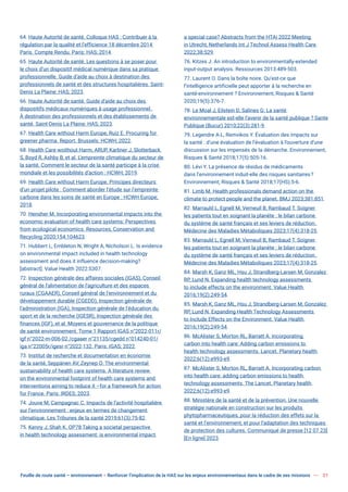 Feuille de route santé – environnement  Renforcer l’implication de la HAS sur les enjeux environnementaux dans le cadre de ses missions 21
64. Haute Autorité de santé. Colloque HAS : Contribuer à la
régulation par la qualité et l’efficience 18 décembre 2014
Paris. Compte Rendu. Paris: HAS; 2014.
65. Haute Autorité de santé. Les questions à se poser pour
le choix d’un dispositif médical numérique dans sa pratique
professionnelle. Guide d’aide au choix à destination des
professionnels de santé et des structures hospitalières. Saint-
Denis La Plaine: HAS; 2023.
66. Haute Autorité de santé. Guide d’aide au choix des
dispositifs médicaux numériques à usage professionnel.
À destination des professionnels et des établissements de
santé. Saint-Denis La Plaine: HAS; 2023.
67. Health Care without Harm Europe, Ruiz E. Procuring for
greener pharma. Report. Brussels: HCWH; 2022.
68. Health Care woithout Harm, ARUP, Karliner J, Slotterback
S, Boyd R, Ashby B, et al. L’empreinte climatique du secteur de
la santé. Comment le secteur de la santé participe à la crise
mondiale et les possibilités d’action : HCWH; 2019.
69. Health Care without Harm Europe. Principes directeurs
d’un projet pilote : Comment aborder l’étude sur l’empreinte
carbone dans les soins de santé en Europe : HCWH Europe;
2018.
70. Hensher M. Incorporating environmental impacts into the
economic evaluation of health care systems: Perspectives
from ecological economics. Resources, Conservation and
Recycling 2020;154:104623.
71. Hubbert L, Embleton N, Wright A, Nicholson L. Is evidence
on environmental impact included in health technology
assessment and does it influence decision-making?
[abstract]. Value Health 2022:S307.
72. Inspection générale des affaires sociales (IGAS), Conseil
général de l’alimentation de l’agriculture et des espaces
ruraux (CGAAER), Conseil général de l’environnement et du
développement durable (CGEDD), Inspection générale de
l’administration (IGA), Inspection générale de l’éducation du
sport et de la recherche (IGESR), Inspection générale des
finances (IGF), et al. Moyens et gouvernance de la politique
de santé environnement. Tome 1 Rapport IGAS n°2022-011r/
igf n°2022-m-006-02 /cgaaer n°21135/cgedd n°014240-01/
iga n°22005r/igesr n°2022-132. Paris: IGAS; 2022.
73. Institut de recherche et documentation en économie
de la santé, Seppänen AV, Zeynep O. The environmental
sustainability of health care systems. A literature review
on the environmental footprint of health care systems and
interventions aiming to reduce it –for a framework for action
for France. Paris: IRDES; 2023.
74. Jouve M, Campagnac C. Impacts de l’activité hospitalière
sur l’environnement : enjeux en termes de changement
climatique. Les Tribunes de la santé 2019;61(3):75-82.
75. Kenny J, Shah K. OP78 Taking a societal perspective
in health technology assessment: is environmental impact
a special case? Abstracts from the HTAi 2022 Meeting
in Utrecht, Netherlands Int J Technol Assess Health Care
2022;38:S29.
76. Kitzes J. An introduction to environmentally-extended
input-output analysis. Ressources 2013:489-503.
77. Laurent O. Dans la boîte noire. Qu’est-ce que
l’intelligence artificielle peut apporter à la recherche en
santé-environnement ? Environnement, Risques & Santé
2020;19(5):376-7.
78. Le Moal J, Eilstein D, Salines G. La santé
environnementale est-elle l’avenir de la santé publique ? Sante
Publique (Bucur) 2010;22(3):281-9.
79. Legendre A-L, Remvikos Y. Évaluation des impacts sur
la santé : d’une évaluation de l’évaluation à l’ouverture d’une
discussion sur les impensés de la démarche. Environnement,
Risques & Santé 2018;17(5):505-16.
80. Lévi Y. La présence de résidus de médicaments
dans l’environnement induit-elle des risques sanitaires?
Environnement, Risques & Santé 2018;17(HS):5-6.
81. Limb M. Health professionals demand action on the
climate to protect people and the planet. BMJ 2023;381:851.
82. Marrauld L, Egnell M, Verneuil B, Rambaud T. Soigner
les patients tout en soignant la planète : le bilan carbone
du système de santé français et ses leviers de réduction.
Médecine des Maladies Métaboliques 2023;17(4):318-25.
83. Marrauld L, Egnell M, Verneuil B, Rambaud T. Soigner
les patients tout en soignant la planète : le bilan carbone
du système de santé français et ses leviers de réduction.
Médecine des Maladies Métaboliques 2023;17(4):318-25.
84. Marsh K, Ganz ML, Hsu J, Strandberg-Larsen M, Gonzalez
RP, Lund N. Expanding health technology assessments
to include effects on the environment. Value Health
2016;19(2):249-54.
85. Marsh K, Ganz ML, Hsu J, Strandberg-Larsen M, Gonzalez
RP, Lund N. Expanding Health Technology Assessments
to Include Effects on the Environment. Value Health
2016;19(2):249-54.
86. McAlister S, Morton RL, Barratt A. Incorporating
carbon into health care: Adding carbon emissions to
health technology assessments. Lancet. Planetary health
2022;6(12):e993-e9.
87. McAlister S, Morton RL, Barratt A. Incorporating carbon
into health care: adding carbon emissions to health
technology assessments. The Lancet. Planetary health
2022;6(12):e993-e9.
88. Ministère de la santé et de la prévention. Une nouvelle
stratégie nationale en construction sur les produits
phytopharmaceutiques, pour la réduction des effets sur la
santé et l’environnement, et pour l’adaptation des techniques
de protection des cultures. Communiqué de presse [12 07 23]
[En ligne] 2023.
 