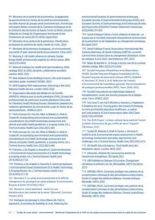 22 Feuille de route santé – environnement  Renforcer l’implication de la HAS sur les enjeux environnementaux dans le cadre de ses missions
89. Ministère de la santé et de la prévention. Engagement
du gouvernement en faveur de la santé environnementale :
nouvelle réunion du groupe santé environnement. Animée par
Christophe Béchu, ministre de la Transition écologique et de
la Cohésion des territoires, et Agnès Firmin Le Bodo, ministre
déléguée en charge de l’Organisation territoriale et des
Professions de santé [09 03 23] [En ligne] 2023.
90. Ministère de la santé et de la prévention. Planification
écologique du système de santé. Feuille de route ; 2023.
91. Ministère de la transition écologique. Un environnement,
une santé: 4e
plan national Santé environnement. Paris; 2021.
92. Mulcahy E. UK Health alliance on climate change
brings health professionals together to call for action. BMJ
2022;379:o2649.
93. National Institute for Health and Care Excellence. NICE
strategy 2021 to 2026. Dynamic, collaborative excellent
London: NICE; 2021.
94. New Zealand Green Building Council. Life cycle impacts
calculator guide. Auckland: NZGBC; 2023.
95. NHS England, NHS Improvement. Delivering a ‘Net Zero’
National Health Service. London: NHS; 2022.
96. Organisation Mondiale des Médecins de Famille
(WONCA), Alliance pour la santé planétaire (PHA), Groupe des
professionnels de santé pour la santé planétaire (Clinicians
for Planetary Health Working Group). Déclaration appelant les
médecins généralistes du monde entier à agir en faveur de la
santé planétaire : WONCA; 2019.
97. Pinho-Gomes AC, Yoo SH, Allen A, Maiden H, Shah K,
Toolan M. Incorporating environmental and sustainability
considerations into health technology assessment and
clinical and public health guidelines: a scoping review. Int J
Technol Assess Health Care 2022;38(1):e84.
98. Pinho-Gomes AC, Yoo SH, Allen A, Maiden H, Shah K,
Toolan M. Incorporating environmental and sustainability
considerations into health technology assessment and
clinical and public health guidelines: a scoping review. Int J
Technol Assess Health Care 2022;38(1):e84.
99. Polisena J, De Angelis G, Kaunelis D, Gutierrez-Ibarluzea
I. Environmental impact assessment of a health technology:
a scoping review. Int J Technol Assess Health Care
2018;34(3):317-26.
100. Polisena J, De Angelis G, Kaunelis D, Gutierrez-Ibarluzea
I. Environmental Impact Assessment Of A Health Technology:
A Scoping Review. Int J Technol Assess Health Care
2018;34(3):317-26.
101. Remvikos Y. La santé environnementale et le difficile
changement de paradigme en santé publique. Environnement,
Risques & Santé 2019;18(2):100-3.
102. Renaud A. Santé planétaire : verra-t-on une
transformation des métiers de la santé ? [Dossier]. Concours
Pluripro 2023.
103. Rodríguez de Santiago E, Dinis-Ribeiro M, Pohl H,
Agrawal D, Arvanitakis M, Baddeley R, et al. Reducing the
environmental footprint of gastrointestinal endoscopy:
European Society of Gastrointestinal Endoscopy (ESGE) and
European Society of Gastroenterology and Endoscopy Nurses
and Associates (ESGENA) Position Statement. Endoscopy
2022;54(8):797-826.
104. Santé Publique France. Fortes chaleurs et canicule : un
impact sur la mortalité important nécessitant le renforcement
de la prévention et de l’adaptation au changement climatique
[En ligne] 2023.
105. Santé Publique France, Association Internationale des
Instituts Nationaux de Santé Publique (IANPHI). La santé
comme levier d’action face au changement climatique. Actes
de colloque. 8 avril 2022. Saint-Maurice: SPF; 2022.
106. Slater M, Bartlett S. 10 things a doctor can do to combat
climate change. BMJ 2022;379:o2650.
107. Société française d’Anesthésie et de Réanimation
(SFAR), Société française d’hygiène hospitalière (SF2H),
Société française de pharmacie clinique (SFPC), El-Mahdi
H, Pauchard JC, Pons S, et al. Réduction de l’impact
environnemental de l’anesthésie générale. Recommandations
de pratiques professionnelles (RPP). Paris: SFAR; 2022.
108. Société francophone de néphrologie dialyse et
transplantation. Guide des bonnes pratiques de la dialyse
verte. Paris: SFNDT; 2023.
109. Ten Have P, van Hal P, Wichers I, Kooistra J, Hagedoorn
P, Brakema EA, et al. Turning green: the impact of changing
to more eco-friendly respiratory healthcare - a carbon
and cost analysis of Dutch prescription data. BMJ Open
2022;12(6):e055546.
110. The Shift Project. Le bilan carbone de la santé en France:
combien d’émissions de gaz à effet de serre ? Rapport
Technique. 2021.
111. Toolan M, Walpole S, Shah K, Kenny J, Jónsson P,
Crabb N, et al. Environmental impact assessment in health
technology assessment: principles, approaches, and
challenges. Int J Technol Assess Health Care 2023;39(1):e13.
112. UK Health Security Agency. Third health and care
adaptation report. London: NHS; 2021.
113. Urbasolar. L’hôpital de Carcassonne proche de
l’autonomie énergétique ! [En ligne] 2021.
114. URPS Médecins libéraux d’Occitanie. Changement
climatique et pollution de l’air. Montpellier: URPS Occitanie;
2019.
115. URPSML PACA. Comment protéger mes patients de la
contamination chimique et des perturbateurs endocriniens.
Guide à l’usage des médecins libéraux. Dossier pratique.
Marseille: URPS; 2020.
116. URPSML PACA. Comment protéger mes patients de la
contamination chimique et des perturbateurs endocriniens.
Guide à l’usage des médecins libéraux. Dossier scientifique.
Marseille: URPS; 2020.
 