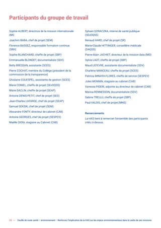 24 Feuille de route santé – environnement  Renforcer l’implication de la HAS sur les enjeux environnementaux dans le cadre de ses missions
Participants du groupe de travail
Sophie ALBERT, directrice de la mission internationale
(MI)
Joachim BABA, chef de projet (SEM)
Florence BASSEZ, responsable formation continue
(SRH)
Sophie BLANCHARD, cheffe de projet (SBP)
Emmanuelle BLONDET, documentaliste (SDV)
Betty BRESSAN, assistante (SCES)
Pierre COCHAT, membre du Collège (président de la
commission de la transparence)
Ghislaine COUESPEL, assistante de gestion (SCES)
Marie CONIEL, cheffe de projet (SEvOQSS)
Marie DACLIN, cheffe de projet (SEAP)
Antoine DENIS-PETIT, chef de projet (SED)
Jean-Charles LAFARGE, chef de projet (SEAP)
Samuel SEKSIK, chef de projet (SEM)
Alexandre FONTY, directeur de cabinet (CAB)
Antoine GEORGES, chef de projet (SESPEV)
Maëlle GIOIA, stagiaire au Cabinet (CAB)
Sylvain GORACZKA, interne de santé publique
(SEvOQSS)
Renaud HARD, chef de projet (SR)
Marie-Claude HITTINGER, conseillère médicale
(DAQSS)
Pierre-Alain JACHIET, directeur de la mission data (MD)
Sylvie LAOT, cheffe de projet (SBP)
Maud LEFEVRE, assistante documentaliste (SDV)
Charlène MANCEAU, cheffe de projet (SCES)
Patricia MINAYA-FLORES, cheffe de service (SESPEV)
Jules MONNIN, stagiaire au cabinet (CAB)
Vanessa PIDERI, adjointe au directeur de cabinet (CAB)
Marina RENNESSON, documentaliste (SDV)
Sabine TRELLU, cheffe de projet (SBP)
Paul VALOIS, chef de projet (MNS)
Remerciements
La HAS tient à remercier l’ensemble des participants
cités ci-dessus.
 