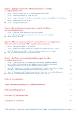Feuille de route santé – environnement  Renforcer l’implication de la HAS sur les enjeux environnementaux dans le cadre de ses missions 3
Objectif 1. Engager pleinement la HAS dans des actions en matière
de santé-environnement 6
Action 1. Créer une mission HAS sur les enjeux relatifs à l’environnement 6
Action 2. Sensibiliser et former les agents de la HAS 6
Action 3. Intégrer des experts en santé environnementale à toutes les étapes d’élaboration des travaux 7
Action 4. Valoriser les actions de la HAS 7
Action 5. Engager des partenariats 7
Objectif 2. Perspective environnementale en matière d’évaluation
des technologies de santé 8
Action 6. Développer le bon usage des technologies de santé 8
Action 7. Consolider l’intégration des critères environnementaux dans l’évaluation
des technologies de santé 8
Objectif 3. Élaborer et promouvoir des recommandations de bonnes pratiques
et de santé publique considérant les aspects environnementaux 10
Action 8. Renforcer les travaux sur la prévention 10
Action 9. Renforcer les actions de pertinence, améliorer leurs impacts, suivre leur avancée 10
Action 10. Encourager une meilleure prise en compte des enjeux environnementaux
dans les méthodes d’élaboration des recommandations 11
Objectif 4. Renforcer la mesure de la qualité au regard des enjeux
de santé-environnement 13
Action 11. Élargir et renforcer les exigences des critères liés à la santé-environnement
dans les référentiels de certification des établissements de santé (CES) et d’évaluation
des établissements des services sociaux et médico-sociaux (ESSMS) 13
Action 12. Intégrer dans les programmes d’accréditation des médecins et des équipes médicales
des actions visant à limiter l’impact sur l’environnement des pratiques en santé 13
Action 13. Effectuer un retour d’expérience sur la santé-environnement à partir des déclarations
des bases d’évènements indésirables associés aux soins (EIAS) de la HAS 14
Synthèse des propositions 15
Travaux HAS existants intégrant la santé-environnement 17
Références bibliographiques 19
Participants du groupe de travail 24
Abréviations et acronymes 25
 