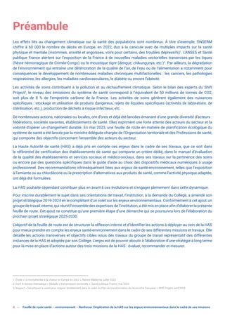 4 Feuille de route santé – environnement  Renforcer l’implication de la HAS sur les enjeux environnementaux dans le cadre de ses missions
Préambule
Les effets liés au changement climatique sur la santé des populations sont nombreux. À titre d’exemple, l’INSERM
chiffre à 60 000 le nombre de décès en Europe, en 2022, dus à la canicule avec de multiples impacts sur la santé
physique et mentale (insomnies, anxiété et angoisses, voire pour certains, des troubles dépressifs)1
. L’ANSES et Santé
publique France alertent sur l’exposition de la France à de nouvelles maladies vectorielles transmises par les tiques
(fièvre hémorragique de Crimée-Congo) ou le moustique tigre (dengue, chikungunya, etc.)2
. Par ailleurs, la dégradation
de l’environnement qui entraîne une détérioration de la qualité de l’air, de l’eau ou de l’alimentation a notamment pour
conséquences le développement de nombreuses maladies chroniques multifactorielles : les cancers, les pathologies
respiratoires, les allergies, les maladies cardiovasculaires, le diabète ou encore l’obésité.
Les activités de soins contribuent à la pollution et au réchauffement climatique. Selon le bilan des experts du Shift
Project3
, le niveau des émissions du système de santé correspond à l’équivalent de 50 millions de tonnes de CO2,
soit plus de 8 % de l’empreinte carbone de la France. Les activités de soins génèrent également des nuisances
spécifiques : stockage et utilisation de produits dangereux, rejets de liquides spécifiques (activités de laboratoire, de
stérilisation, etc.), production de déchets à risque infectieux, etc.
De nombreuses actions, nationales ou locales, ont d’ores et déjà été lancées émanant d’une grande diversité d’acteurs :
fédérations, sociétés savantes, établissements de santé. Elles expriment une forte attente des acteurs du secteur et la
volonté d’opérer un changement durable. En mai 2023, une feuille de route en matière de planification écologique du
système de santé a été lancée par la ministre déléguée chargée de l’Organisation territoriale et des Professions de santé,
qui comporte des objectifs concernant l’ensemble des acteurs du secteur.
La Haute Autorité de santé (HAS) a déjà pris en compte ces enjeux dans le cadre de ses travaux, que ce soit dans
le référentiel de certification des établissements de santé qui comporte un critère dédié, dans le manuel d’évaluation
de la qualité des établissements et services sociaux et médico-sociaux, dans ses travaux sur la pertinence des soins
ou encore par des questions spécifiques dans le guide d’aide au choix des dispositifs médicaux numériques à usage
professionnel. Des recommandations intrinsèquement liées aux enjeux de santé-environnement, telles que l’exposition
à l’amiante ou au chlordécone ou la prescription d’alternatives aux produits de santé, comme l’activité physique adaptée,
ont déjà été formulées.
La HAS souhaite cependant contribuer plus en avant à ces évolutions et s’engager pleinement dans cette dynamique.
Pour inscrire durablement le sujet dans ses orientations de travail, l’institution, à la demande du Collège, a amendé son
projet stratégique 2019-2024 en le complétant d’un volet sur les enjeux environnementaux. Conformément à cet ajout, un
groupe de travail interne, qui réunit l’ensemble des expertises de l’institution, a été mis en place afin d’élaborer la présente
feuille de route. Cet ajout ne constitue qu’une première étape d’une démarche qui se poursuivra lors de l’élaboration du
prochain projet stratégique 2025-2030.
L’objectif de la feuille de route est de structurer la réflexion interne et d’identifier les actions à déployer au sein de la HAS
pour mieux prendre en compte les enjeux santé-environnement dans le cadre de ses différentes missions et travaux. Elle
détaille les actions transverses et objectifs cibles issus des travaux du groupe de travail représentatif des différentes
instances de la HAS et adoptés par son Collège. L’enjeu est de pouvoir aboutir à l’élaboration d’une stratégie à long terme
pour la mise en place d’actions autour des trois missions de la HAS : évaluer, recommander et mesurer.
1. Étude « La mortalité liée à la chaleur en Europe en 2022 », Nature Medecine, juillet 2023.
2. Dont le dossier thématique « Maladie à transmission vectorielle », Santé publique France, mai 2023.
3. Rapport « Décarboner la santé pour soigner durablement dans le cadre du Plan de transformation de l’économie française », Shift Project, avril 2023.
 
