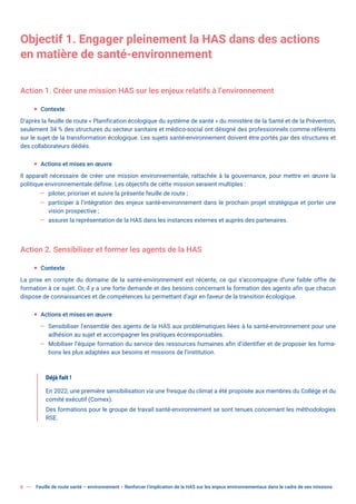 6 Feuille de route santé – environnement  Renforcer l’implication de la HAS sur les enjeux environnementaux dans le cadre de ses missions
Objectif 1. Engager pleinement la HAS dans des actions
en matière de santé-environnement
Action 1. Créer une mission HAS sur les enjeux relatifs à l’environnement
ƒ Contexte
D’après la feuille de route « Planification écologique du système de santé » du ministère de la Santé et de la Prévention,
seulement 34 % des structures du secteur sanitaire et médico-social ont désigné des professionnels comme référents
sur le sujet de la transformation écologique. Les sujets santé-environnement doivent être portés par des structures et
des collaborateurs dédiés.
ƒ Actions et mises en œuvre
Il apparaît nécessaire de créer une mission environnementale, rattachée à la gouvernance, pour mettre en œuvre la
politique environnementale définie. Les objectifs de cette mission seraient multiples :
— piloter, prioriser et suivre la présente feuille de route ;
— participer à l’intégration des enjeux santé-environnement dans le prochain projet stratégique et porter une
vision prospective ;
— assurer la représentation de la HAS dans les instances externes et auprès des partenaires.
Action 2. Sensibiliser et former les agents de la HAS
ƒ Contexte
La prise en compte du domaine de la santé-environnement est récente, ce qui s’accompagne d’une faible offre de
formation à ce sujet. Or, il y a une forte demande et des besoins concernant la formation des agents afin que chacun
dispose de connaissances et de compétences lui permettant d’agir en faveur de la transition écologique.
ƒ Actions et mises en œuvre
— Sensibiliser l’ensemble des agents de la HAS aux problématiques liées à la santé-environnement pour une
adhésion au sujet et accompagner les pratiques écoresponsables.
— Mobiliser l’équipe formation du service des ressources humaines afin d’identifier et de proposer les forma-
tions les plus adaptées aux besoins et missions de l’institution.
Déjà fait !
En 2022, une première sensibilisation via une fresque du climat a été proposée aux membres du Collège et du
comité exécutif (Comex).
Des formations pour le groupe de travail santé-environnement se sont tenues concernant les méthodologies
RSE.
 