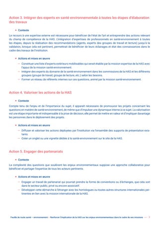 Feuille de route santé – environnement  Renforcer l’implication de la HAS sur les enjeux environnementaux dans le cadre de ses missions 7
Action 3. Intégrer des experts en santé environnementale à toutes les étapes d’élaboration
des travaux
ƒ Contexte
Le recours à une expertise externe est nécessaire pour bénéficier de l’état de l’art et entreprendre des actions relevant
du champ de compétence de la HAS. L’intégration d’expertises de professionnels en santé-environnement à toutes
les étapes, depuis la réalisation des recommandations (agents, experts des groupes de travail et lecture) jusqu’à la
validation, lorsque cela est pertinent, permettrait de bénéficier de leurs éclairages et état des connaissances dans le
cadre des travaux de l’institution.
ƒ Actions et mises en œuvre
— Constituer une liste d’experts extérieurs mobilisables qui serait établie par la mission expertise de la HAS avec
l’appui de la mission santé-environnement.
— Intégrer des experts du domaine de la santé-environnement dans les commissions de la HAS et les différents
groupes (groupe de travail, groupe de lecture, etc.) selon les besoins.
— Former un réseau de référents internes sur ces questions, animé par la mission santé-environnement.
Action 4. Valoriser les actions de la HAS
ƒ Contexte
Compte tenu de l’enjeu et de l’importance du sujet, il apparaît nécessaire de promouvoir les projets concernant les
questions en matière de santé-environnement, de même que d’impulser une dynamique interne à ce sujet. La valorisation
est une étape importante et indispensable à la prise de décision, elle permet de mettre en valeur et d’impliquer davantage
les personnes dans le déploiement des projets.
ƒ Actions et mises en œuvre
— Diffuser et valoriser les actions déployées par l’institution via l’ensemble des supports de présentation exis-
tants.
— Créer un onglet ou une vignette dédiée à la santé-environnement sur le site de la HAS.
Action 5. Engager des partenariats
ƒ Contexte
La complexité des questions que soulèvent les enjeux environnementaux suppose une approche collaborative pour
bénéficier et partager l’expertise de tous les acteurs pertinents.
ƒ Actions et mises en œuvre
— Engager un travail de partenariat qui pourrait prendre la forme de conventions ou d’échanges, que cela soit
dans le secteur public, privé ou encore associatif.
— Développer cette démarche à l’étranger avec les homologues ou toutes autres structures internationales per-
tinentes en lien avec la mission internationale de la HAS.
 