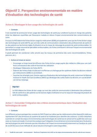 8 Feuille de route santé – environnement  Renforcer l’implication de la HAS sur les enjeux environnementaux dans le cadre de ses missions
Objectif 2. Perspective environnementale en matière
d’évaluation des technologies de santé
Action 6. Développer le bon usage des technologies de santé
ƒ Contexte
Il est essentiel de promouvoir le bon usage des technologies de santé pour améliorer la prise en charge des patients,
éviter les dépenses injustifiées par l’Assurance maladie et réduire l’impact environnemental des consommations de
soins.
À ce jour, la HAS élabore les fiches de bon usage du médicament (BUM) principalement, ainsi que les fiches de bon usage
des technologies de santé (BUTS), qui sont des outils de communication à destination des professionnels de santé et/
ou des patients sur les bonnes règles d’utilisation et sur le risque de mésusage de produits de santé remboursables. En
permettant un usage raisonné de spécialités remboursables, ces fiches contribuent à diminuer l’impact environnemental
des technologies de santé.
Il paraît pertinent de coordonner cette activité avec les travaux de pertinence des soins (recommandations, fiches,
parcours, etc.).
ƒ Actions et mises en œuvre
— Encourager un large travail de diffusion des fiches de bon usage auprès des médecins cibles pour une meil-
leure connaissance des outils et favoriser leur utilisation.
— Développer l’élaboration de fiches BUTS.
— Élaborer des fiches d’aide à la décision et effectuer un chaînage par les systèmes d’aide à la décision indexée
par médicaments (SAM), le cas échéant.
— Favoriser les échanges avec d’autres agences d’évaluation des technologies de santé, notamment le National
Institute for Health and Care Excellence (NICE) qui développe des outils d’aide à la décision, en vue de bénéfi-
cier de leur éclairage.
Déjà fait !
La HAS élabore les fiches de bon usage, qui sont des outils de communication à destination des profession-
nels de santé et/ou des patients sur les bonnes règles d’utilisation et sur le risque de mésusage de produits de
santé remboursables.
Action 7. Consolider l’intégration des critères environnementaux dans l’évaluation des
technologies de santé
ƒ Contexte
Les différents acteurs partagent les constats du Shift Project qui relève que les médicaments et les dispositifs médicaux
représentent 54 % des émissions du système de santé et se mobilisent pour identifier des solutions. La HAS s’attachera
à prendre en compte les enjeux environnementaux des technologies de santé tout en préservant la qualité des soins qui
reste sa mission principale. Il convient de souligner que l’intégration d’une dimension environnementale dans l’évaluation
des technologies de santé nécessite que des indicateurs de l’impact environnemental (notamment sur l’analyse du cycle
de vie [ACV]) issus d’une méthode de calcul robuste et homogène soient disponibles.
 