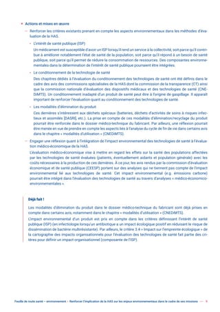 Feuille de route santé – environnement  Renforcer l’implication de la HAS sur les enjeux environnementaux dans le cadre de ses missions 9
ƒ Actions et mises en œuvre
— Renforcer les critères existants prenant en compte les aspects environnementaux dans les méthodes d’éva-
luation de la HAS.
x L’intérêt de santé publique (ISP)
Un médicament est susceptible d’avoir un ISP lorsqu’il rend un service à la collectivité, soit parce qu’il contri-
bue à améliorer notablement l’état de santé de la population, soit parce qu’il répond à un besoin de santé
publique, soit parce qu’il permet de réduire la consommation de ressources. Des composantes environne-
mentales dans la détermination de l’intérêt de santé publique pourraient être intégrées.
x Le conditionnement de la technologie de santé
Des chapitres dédiés à l’évaluation du conditionnement des technologies de santé ont été définis dans le
cadre des avis des commissions spécialisées de la HAS dont la commission de la transparence (CT) ainsi
que la commission nationale d’évaluation des dispositifs médicaux et des technologies de santé (CNE-
DiMTS). Un conditionnement inadapté d’un produit de santé peut être à l’origine de gaspillage. Il apparaît
important de renforcer l’évaluation quant au conditionnement des technologies de santé.
x Les modalités d’élimination du produit
Ces dernières s’intéressent aux déchets spéciaux (batteries, déchets d’activités de soins à risques infec-
tieux et assimilés [DASRI], etc.). La prise en compte de ces modalités d’élimination/recyclage du produit
pourrait être renforcée dans le dossier médico-technique du fabricant. Par ailleurs, une réflexion pourrait
être menée en vue de prendre en compte les aspects liés à l’analyse du cycle de fin de vie dans certains avis
dans le chapitre « modalités d’utilisation » (CNEDiMTS).
— Engager une réflexion quant à l’intégration de l’impact environnemental des technologies de santé à l’évalua-
tion médico-économique de la HAS.
L’évaluation médico-économique vise à mettre en regard les effets sur la santé des populations affectées
par les technologies de santé évaluées (patients, éventuellement aidants et population générale) avec les
coûts nécessaires à la production de ces dernières. À ce jour, les avis rendus par la commission d’évaluation
économique et de santé publique (CEESP) portent sur des analyses qui ne tiennent pas compte de l’impact
environnemental lié aux technologies de santé. Cet impact environnemental (e.g. émissions carbone)
pourrait être intégré dans l’évaluation des technologies de santé au travers d’analyses « médico-économico-
environnementales ».
Déjà fait !
Les modalités d’élimination du produit dans le dossier médico-technique du fabricant sont déjà prises en
compte dans certains avis, notamment dans le chapitre « modalités d’utilisation » (CNEDiMTS).
L’impact environnemental d’un produit est pris en compte dans les critères définissant l’intérêt de santé
publique (ISP) (en infectiologie lorsqu’un antibiotique a un impact écologique positif en réduisant le risque de
dissémination de bactérie multirésistante). Par ailleurs, le critère 3.4 « Impact sur l’empreinte écologique » de
la cartographie des impacts organisationnels pour l’évaluation des technologies de santé fait partie des cri-
tères pour définir un impact organisationnel (composante de l’ISP).
 