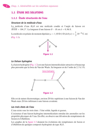 2 Chap. 1. Généralités sur les solutions aqueuses
1.1 ÉTUDE DES SOLUTIONS
1.1.1 Étude structurale de l’eau
Structure de la molécule d’eau
La molécule d’eau H2 O est une molécule coudée et l’angle de liaison est
H O H = 104, 5◦
. La longueur d’une liaison O − H est d = 0, 96 Å.
La molécule est polaire de moment dipolaire μ = 1, 85 D (1 D (debye)
1
3
.10−29
C. m)
(Fig. 1.1).
H H
O
μ
Figure 1.1
La liaison hydrogène
La liaison hydrogène (Fig. 1.2) est une liaison intermoléculaire attractive et beaucoup
plus puissante que la force de Van der Waals. Sa longueur est de l’ordre de 2, 5 à 3 Å.
H
O
HH
O
H
liaison hydrogène
Figure 1.2
Elle est de nature électrostatique, environ 20 fois supérieure à une liaison de Van der
Waals mais 20 fois inférieure à une liaison covalente.
Les trois états de l’eau
L’eau existe sous les trois états : l’état solide, liquide et gazeux.
L’existence d’une liaison hydrogène intermoléculaire entraîne des anomalies sur les
propriétés physiques de l’eau. En effet, on observe une élévation des températures de
fusion et d’ébullition.
Les graphes de la ﬁgure 1.3 donnent les évolutions des températures de fusion et
d’ébullition de quelques composés hydrogénés de type H2 X.
 