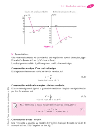 1.1 Étude des solutions 3
-80
-60
-40
-20
0
20
40
60
80
100
120 H2O
H2S
H2Se
H2Te
qf (°C)qe (°C)
-90
-80
-70
-60
-50
-40
-30
-20
-10
0
H2O
H2S
H2Se
H2Te
Evolution de la température d'ébullition Evolution de la température de fusion
Figure 1.3
➤ Concentrations
Une solution est obtenue par dissolution d’une ou plusieurs espèces chimiques, appe-
lées solutés, dans un solvant (généralement l’eau).
Le soluté peut être solide, liquide ou gazeux, moléculaire ou ionique.
Concentration massique d’une espèce chimique
Elle représente la masse de soluté par litre de solution, soit
c =
m
V
(m en g, V en L et c en g. L−1)
(1.1)
Concentration molaire d’une espèce chimique - molarité
Elle est numériquement égale à la quantité de matière de l’espèce chimique dissoute
par litre de solution, soit
C =
n
V
(n en mol, V en L et C en mol. L−1)
(1.2)
Si M représente la masse molaire moléculaire du soluté, alors :
c = C × M
(c : en g. L−1, C en mol. L−1 et M en g. mol−1)
(1.3)
Concentration molale - molalité
Elle représente la quantité de matière de l’espèce chimique dissoute par unité de
masse de solvant. Elle s’exprime en mol. kg−1
.
©Dunod–Toutereproductionnonautoriséeestundélit
 