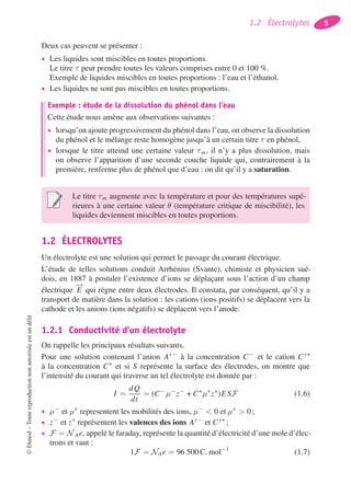 1.2 Électrolytes 5
Deux cas peuvent se présenter :
• Les liquides sont miscibles en toutes proportions.
Le titre τ peut prendre toutes les valeurs comprises entre 0 et 100 %.
Exemple de liquides miscibles en toutes proportions : l’eau et l’éthanol.
• Les liquides ne sont pas miscibles en toutes proportions.
Exemple : étude de la dissolution du phénol dans l’eau
Cette étude nous amène aux observations suivantes :
• lorsqu’on ajoute progressivement du phénol dans l’eau, on observe la dissolution
du phénol et le mélange reste homogène jusqu’à un certain titre τ en phénol,
• lorsque le titre atteind une certaine valeur τm, il n’y a plus dissolution, mais
on observe l’apparition d’une seconde couche liquide qui, contrairement à la
première, renferme plus de phénol que d’eau : on dit qu’il y a saturation.
Le titre τm augmente avec la température et pour des températures supé-
rieures à une certaine valeur θ (température critique de miscibilité), les
liquides deviennent miscibles en toutes proportions.
1.2 ÉLECTROLYTES
Un électrolyte est une solution qui permet le passage du courant électrique.
L’étude de telles solutions conduit Arrhénius (Svante), chimiste et physicien sué-
dois, en 1887 à postuler l’existence d’ions se déplaçant sous l’action d’un champ
électrique
−→
E qui règne entre deux électrodes. Il constata, par conséquent, qu’il y a
transport de matière dans la solution : les cations (ions positifs) se déplacent vers la
cathode et les anions (ions négatifs) se déplacent vers l’anode.
1.2.1 Conductivité d’un électrolyte
On rappelle les principaux résultats suivants.
Pour une solution contenant l’anion Ax−
à la concentration C−
et le cation Cy+
à la concentration C+
et si S représente la surface des électrodes, on montre que
l’intensité du courant qui traverse un tel électrolyte est donnée par :
I =
dQ
dt
= (C−
μ−
z−
+ C+
μ+
z+
)ESF (1.6)
• μ−
et μ+
representent les mobilités des ions, μ−
< 0 et μ+
> 0 ;
• z−
et z+
représentent les valences des ions Ax−
et Cy+
;
• F = N Ae, appelé le faraday, représente la quantité d’électricité d’une mole d’élec-
trons et vaut :
1F = NAe = 96 500 C. mol−1
(1.7)
©Dunod–Toutereproductionnonautoriséeestundélit
 