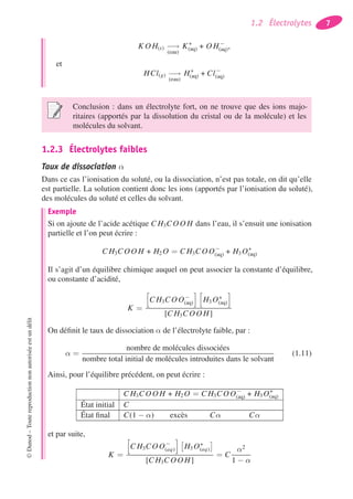 1.2 Électrolytes 7
K O H(s) −→
(eau)
K+
(aq) + O H−
(aq),
et
HCl(g) −→
(eau)
H+
(aq) + Cl−
(aq)
Conclusion : dans un électrolyte fort, on ne trouve que des ions majo-
ritaires (apportés par la dissolution du cristal ou de la molécule) et les
molécules du solvant.
1.2.3 Électrolytes faibles
Taux de dissociation α
Dans ce cas l’ionisation du soluté, ou la dissociation, n’est pas totale, on dit qu’elle
est partielle. La solution contient donc les ions (apportés par l’ionisation du soluté),
des molécules du soluté et celles du solvant.
Exemple
Si on ajoute de l’acide acétique C H3COO H dans l’eau, il s’ensuit une ionisation
partielle et l’on peut écrire :
C H3COO H + H2 O = C H3COO−
(aq) + H3 O+
(aq)
Il s’agit d’un équilibre chimique auquel on peut associer la constante d’équilibre,
ou constante d’acidité,
K =
C H3COO−
(aq) H3 O+
(aq)
[C H3COO H]
On déﬁnit le taux de dissociation α de l’électrolyte faible, par :
α =
nombre de molécules dissociées
nombre total initial de molécules introduites dans le solvant
(1.11)
Ainsi, pour l’équilibre précédent, on peut écrire :
C H3COO H + H2 O = C H3COO−
(aq) + H3 O+
(aq)
État initial C
État ﬁnal C(1 − α) excès Cα Cα
et par suite,
K =
C H3COO−
(aq) H3 O+
(aq)
[C H3COO H]
= C
α2
1 − α
©Dunod–Toutereproductionnonautoriséeestundélit
 