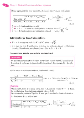 8 Chap. 1. Généralités sur les solutions aqueuses
D’une façon générale, pour un soluté AB dissous dans l’eau, on peut écrire :
AB + H2 O = A−
(aq)+ B+
(aq)
État initial C
État ﬁnal C(1 − α) Cα Cα
, K =
A−
(aq) B+
(aq)
[AB]
= C
α2
1 − α
(1.12)⎧
⎨
⎩
• α = 0 : la dissociation est nulle
• 0 < α < 1 : la dissociation est partielle et on note AB = A−
(aq) + B+
(aq)
• α = 1 : la dissociation est totale et on note AB −→ A−
(aq) + B+
(aq)
Détermination du taux de dissociation α
• Si α 1, nous pouvons écrire K Cα2
, soit α
K
C
.
• Si α n’est pas petit devant 1, on ne peut donc pas négliger α devant 1, il faut donc
résoudre l’équation du second degré en α : Cα2
+ Kα − K = 0
Concentration molaire particulaire ou osmolarité
Déﬁnition
On déﬁnit la concentration molaire particulaire ou osmolarité ω comme étant
le nombre de moles particulaires (molécules et ions) dissoutes par litre de solu-
tion.
Pour le soluté AB dissous dans l’eau, l’osmolarité ω est :
AB + H2 O = A−
(aq) + B+
(aq)
Ei C
E f C(1 − α) Cα Cα
avec ω = C(1 − α) + Cα + Cα = C(1 + α)
(ω en osmol.L−1)
(1.13)
Exemple
On dissout 0, 1 mol d’un acide faible, noté AH, dans un volume V = 1 L d’eau.
Le coefﬁcient de dissociation de cet acide est α = 0, 08.
Déterminons la constante d’équilibre K ainsi que l’osmolarité ω d’une telle solution.
La dissolution de cet acide s’écrit :
AH + H2 O = A−
(aq)+ H3 O+
(aq)
État initial C
État ﬁnal C(1 − α) Cα Cα
, K =
A−
(aq) H3 O+
(aq)
[AH]
= C
α2
1 − α
 