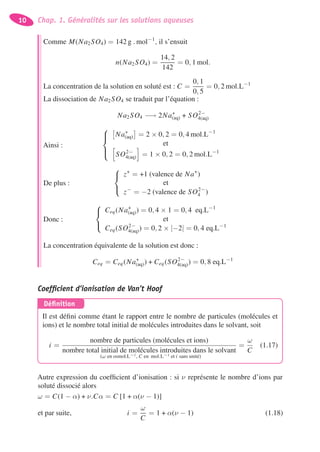 10 Chap. 1. Généralités sur les solutions aqueuses
Comme M(Na2SO4) = 142 g . mol−1
, il s’ensuit
n(Na2SO4) =
14, 2
142
= 0, 1 mol.
La concentration de la solution en soluté est : C =
0, 1
0, 5
= 0, 2 mol.L−1
La dissociation de Na2SO4 se traduit par l’équation :
Na2SO4 −→ 2Na+
(aq) + SO2−
4(aq)
Ainsi :
⎧
⎪⎨
⎪⎩
Na+
(aq) = 2 × 0, 2 = 0, 4 mol.L−1
et
SO2−
4(aq) = 1 × 0, 2 = 0, 2 mol.L−1
De plus :
⎧
⎨
⎩
z+
= +1 (valence de Na+
)
et
z−
= −2 (valence de SO2−
4 )
Donc :
⎧
⎨
⎩
Ceq(Na+
(aq)) = 0, 4 × 1 = 0, 4 eq.L−1
et
Ceq(SO2−
4(aq)) = 0, 2 × |−2| = 0, 4 eq.L−1
La concentration équivalente de la solution est donc :
Ceq = Ceq(Na+
(aq)) + Ceq(SO2−
4(aq)) = 0, 8 eq.L−1
Coefﬁcient d’ionisation de Van’t Hoof
Déﬁnition
Il est déﬁni comme étant le rapport entre le nombre de particules (molécules et
ions) et le nombre total initial de molécules introduites dans le solvant, soit
i =
nombre de particules (molécules et ions)
nombre total initial de molécules introduites dans le solvant
=
ω
C
(ω en osmol.L−1, C en mol.L−1 et i sans unité)
(1.17)
Autre expression du coefﬁcient d’ionisation : si ν représente le nombre d’ions par
soluté dissocié alors
ω = C(1 − α) + ν.Cα = C [1 + α(ν − 1)]
et par suite, i =
ω
C
= 1 + α(ν − 1) (1.18)
 