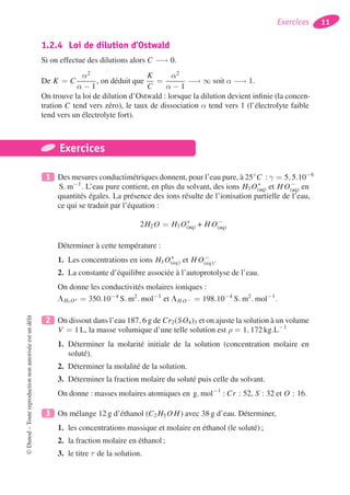 Exercices 11
1.2.4 Loi de dilution d’Ostwald
Si on effectue des dilutions alors C −→ 0.
De K = C
α2
α − 1
, on déduit que
K
C
=
α2
α − 1
−→ ∞ soit α −→ 1.
On trouve la loi de dilution d’Ostwald : lorsque la dilution devient inﬁnie (la concen-
tration C tend vers zéro), le taux de dissociation α tend vers 1 (l’électrolyte faible
tend vers un électrolyte fort).
Exercices
1 Des mesures conductimétriques donnent, pour l’eau pure, à 25◦
C : γ = 5, 5.10−6
S. m−1
. L’eau pure contient, en plus du solvant, des ions H3 O+
(aq) et H O−
(aq) en
quantités égales. La présence des ions résulte de l’ionisation partielle de l’eau,
ce qui se traduit par l’équation :
2H2 O = H3 O+
(aq) + H O−
(aq)
Déterminer à cette température :
1. Les concentrations en ions H3 O+
(aq) et H O−
(aq).
2. La constante d’équilibre associée à l’autoprotolyse de l’eau.
On donne les conductivités molaires ioniques :
LH3 O+ = 350.10−4
S. m2
. mol−1
et LH O− = 198.10−4
S. m2
. mol−1
.
2 On dissout dans l’eau 187, 6 g de Cr2(SO4)3 et on ajuste la solution à un volume
V = 1 L, la masse volumique d’une telle solution est ρ = 1, 172 kg.L−1
1. Déterminer la molarité initiale de la solution (concentration molaire en
soluté).
2. Déterminer la molalité de la solution.
3. Déterminer la fraction molaire du soluté puis celle du solvant.
On donne : masses molaires atomiques en g. mol−1
: Cr : 52, S : 32 et O : 16.
3 On mélange 12 g d’éthanol (C2 H5 O H) avec 38 g d’eau. Déterminer,
1. les concentrations massique et molaire en éthanol (le soluté) ;
2. la fraction molaire en éthanol ;
3. le titre τ de la solution.
©Dunod–Toutereproductionnonautoriséeestundélit
 