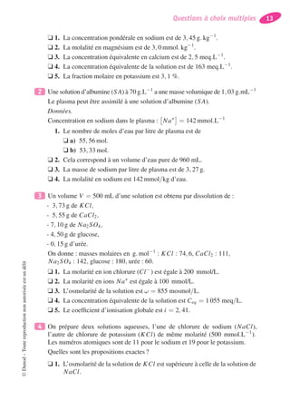 Questions à choix multiples 13
❑ 1. La concentration pondérale en sodium est de 3, 45 g. kg−1
.
❑ 2. La molalité en magnésium est de 3, 0 mmol. kg−1
.
❑ 3. La concentration équivalente en calcium est de 2, 5 meq.L−1
.
❑ 4. La concentration équivalente de la solution est de 163 meq.L−1
.
❑ 5. La fraction molaire en potassium est 3, 1 %.
2 Une solution d’albumine (SA) à 70 g.L−1
a une masse volumique de 1, 03 g.mL−1
Le plasma peut être assimilé à une solution d’albumine (SA).
Données.
Concentration en sodium dans le plasma : Na+
= 142 mmol.L−1
1. Le nombre de moles d’eau par litre de plasma est de
❑ a) 55, 56 mol.
❑ b) 53, 33 mol.
❑ 2. Cela correspond à un volume d’eau pure de 960 mL.
❑ 3. La masse de sodium par litre de plasma est de 3, 27 g.
❑ 4. La molalité en sodium est 142 mmol/kg d’eau.
3 Un volume V = 500 mL d’une solution est obtenu par dissolution de :
- 3, 73 g de KCl,
- 5, 55 g de CaCl2,
- 7, 10 g de Na2SO4,
- 4, 50 g de glucose,
- 0, 15 g d’urée.
On donne : masses molaires en g. mol−1
: KCl : 74, 6, CaCl2 : 111,
Na2SO4 : 142, glucose : 180, urée : 60.
❑ 1. La molarité en ion chlorure (Cl−
) est égale à 200 mmol/L.
❑ 2. La molarité en ions Na+
est égale à 100 mmol/L.
❑ 3. L’osmolarité de la solution est ω = 855 mosmol/L.
❑ 4. La concentration équivalente de la solution est Ceq = 1 055 meq/L.
❑ 5. Le coefﬁcient d’ionisation globale est i = 2, 41.
4 On prépare deux solutions aqueuses, l’une de chlorure de sodium (NaCl),
l’autre de chlorure de potassium (KCl) de même molarité (500 mmol.L−1
).
Les numéros atomiques sont de 11 pour le sodium et 19 pour le potassium.
Quelles sont les propositions exactes ?
❑ 1. L’osmolarité de la solution de KCl est supérieure à celle de la solution de
NaCl.
©Dunod–Toutereproductionnonautoriséeestundélit
 