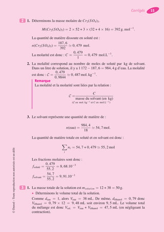 2 1. Déterminons la masse molaire de Cr2(SO4)3.
M(Cr2(SO4)3) = 2 × 52 + 3 × (32 + 4 × 16) = 392 g. mol−1
.
La quantité de matière dissoute en soluté est :
n(Cr2(SO4)3) =
187, 6
392
0, 479 mol.
La molarité est donc : C =
0, 479
1
= 0, 479 mol.L−1
.
2. La molalité correspond au nombre de moles de soluté par kg de solvant.
Dans un litre de solution, il y a 1 172 − 187, 6 = 984, 4 g d’eau. La molalité
est donc : C =
0, 479
0, 9844
0, 487 mol. kg−1
.
Remarque
La molalité et la molarité sont liées par la relation :
C =
C
masse du solvant (en kg)
(C en mol. kg−1 et C en mol.L−1)
3. Le solvant représente une quantité de matière de :
n(eau) =
984, 4
18
54, 7 mol.
La quantité de matière totale en soluté et en solvant est donc :
i
ni = 54, 7 + 0, 479 55, 2 mol
Les fractions molaires sont donc :
fsoluté =
0, 479
55, 2
= 8, 68.10−3
fsolvant =
54, 7
55, 2
= 9, 91.10−1
3 1. La masse totale de la solution est msolution = 12 + 38 = 50 g.
• Déterminons le volume total de la solution.
Comme deau = 1, alors Veau = 38 mL. De même, déthanol = 0, 79 donc
Véthanol = 0, 79 × 12 = 9, 48 mL soit environ 9, 5 mL. Le volume total
du mélange est donc Vsol. = Veau + Véthanol = 47, 5 mL (en négligeant la
contraction).
©Dunod–Toutereproductionnonautoriséeestundélit
Corrigés 15
 