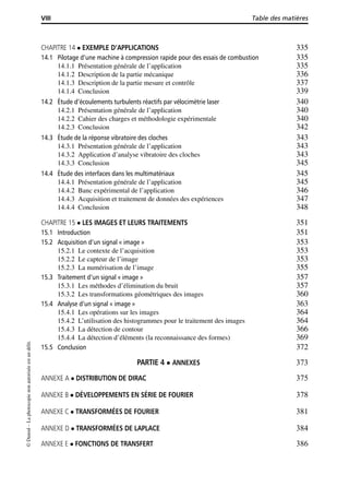 VIII Table des matières
CHAPITRE 14 EXEMPLE D’APPLICATIONS 335
14.1 Pilotage d’une machine à compression rapide pour des essais de combustion 335
14.1.1 Présentation générale de l’application 335
14.1.2 Description de la partie mécanique 336
14.1.3 Description de la partie mesure et contrôle 337
14.1.4 Conclusion 339
14.2 Étude d’écoulements turbulents réactifs par vélocimétrie laser 340
14.2.1 Présentation générale de l’application 340
14.2.2 Cahier des charges et méthodologie expérimentale 340
14.2.3 Conclusion 342
14.3 Étude de la réponse vibratoire des cloches 343
14.3.1 Présentation générale de l’application 343
14.3.2 Application d’analyse vibratoire des cloches 343
14.3.3 Conclusion 345
14.4 Étude des interfaces dans les multimatériaux 345
14.4.1 Présentation générale de l’application 345
14.4.2 Banc expérimental de l’application 346
14.4.3 Acquisition et traitement de données des expériences 347
14.4.4 Conclusion 348
CHAPITRE 15 LES IMAGES ET LEURS TRAITEMENTS 351
15.1 Introduction 351
15.2 Acquisition d’un signal « image » 353
15.2.1 Le contexte de l’acquisition 353
15.2.2 Le capteur de l’image 353
15.2.3 La numérisation de l’image 355
15.3 Traitement d’un signal « image » 357
15.3.1 Les méthodes d’élimination du bruit 357
15.3.2 Les transformations géométriques des images 360
15.4 Analyse d’un signal « image » 363
15.4.1 Les opérations sur les images 364
15.4.2 L’utilisation des histogrammes pour le traitement des images 364
15.4.3 La détection de contour 366
15.4.4 La détection d’éléments (la reconnaissance des formes) 369
15.5 Conclusion 372
PARTIE 4 ANNEXES 373
ANNEXE A DISTRIBUTION DE DIRAC 375
ANNEXE B DÉVELOPPEMENTS EN SÉRIE DE FOURIER 378
ANNEXE C TRANSFORMÉES DE FOURIER 381
ANNEXE D TRANSFORMÉES DE LAPLACE 384
ANNEXE E FONCTIONS DE TRANSFERT 386
©Dunod–Laphotocopienonautoriséeestundélit.
 
