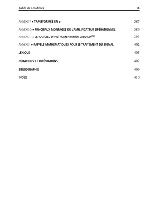 Table des matières IX
ANNEXE F TRANSFORMÉE EN z 387
ANNEXE G PRINCIPAUX MONTAGES DE L’AMPLIFICATEUR OPÉRATIONNEL 389
ANNEXE H LE LOGICIEL D’INSTRUMENTATION LABVIEWTM
393
ANNEXE I RAPPELS MATHÉMATIQUES POUR LE TRAITEMENT DU SIGNAL 402
LEXIQUE 405
NOTATIONS ET ABRÉVIATIONS 407
BIBLIOGRAPHIE 409
INDEX 410
 