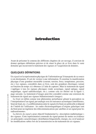 Introduction
Avant de présenter le contenu des différents chapitres de cet ouvrage, il convient de
donner quelques déﬁnitions précises et de situer la place de ce livre dans le vaste
domaine que recouvrent le traitement des signaux et l’acquisition de données.
QUELQUES DÉFINITIONS
Un signal est la représentation physique de l’information qu’il transporte de sa source
à son destinataire. Il sert de vecteur à une information. Il constitue la manifestation
physique d’une grandeur mesurable (courant, tension, force, température, pression,
etc.). Les signaux, considérés dans ce livre, sont des grandeurs électriques variant
en fonction du temps s(t) obtenues à l’aide de capteurs. Mais le traitement du signal
s’applique à tous les signaux physiques (onde acoustique, signal optique, signal
magnétique, signal radioélectrique, etc.), comme cela est illustré sur la ﬁgure 1,
page suivante. Le traitement d’images peut être considéré comme une extension du
traitement du signal aux signaux bidimensionnels (images).
Le bruit est déﬁni comme tout phénomène perturbateur gênant la perception ou
l’interprétation d’un signal, par analogie avec les nuisances acoustiques (interférence,
bruit de fond, etc.). La différentiation entre le signal et le bruit est artiﬁcielle et dépend
de l’intérêt de l’utilisateur : les ondes électromagnétiques d’origine galactique sont
du bruit pour un ingénieur des télécommunications par satellites et un signal pour les
radioastronomes.
La théorie du signal a pour objectif fondamental la « description mathématique »
des signaux. Cette représentation commode du signal permet de mettre en évidence
ses principales caractéristiques (distribution fréquentielle, énergie, etc.) et d’analyser
les modiﬁcations subies lors de la transmission ou du traitement de ces signaux.
©Dunod.Laphotocopienonautoriséeestundélit.
 
