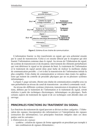 Introduction 3
Création
(procédé physique )
Information
Création du signal
(codage,modulation,...)
Signal
Système de Transmission
(amplificateur,ligne électrique)
Récepteur
Exploitation
(détection,décodage,démodulation)
Traitement
de l'information et du
signal
Bruit
Traitement
du signal
Traitement
du signal et de
l'information
Bruit
Bruit
Signal
Information
Figure 2. Schéma d’une chaîne de communication.
L’information fournie va être transformée en signal, qui sera acheminé ensuite
par le canal de transmission. Celui-ci est ensuite détecté par le récepteur qui doit
fournir l’information contenue dans le signal. Au niveau de l’élaboration du signal,
du système de transmission et du récepteur, interviennent des éléments perturbateurs
qui vont détériorer le signal en lui ajoutant du bruit. Le traitement de l’information
et le traitement du signal auront donc pour tâche de réaliser la meilleure chaîne
de communication possible : c’est-à-dire la transmission de l’information initiale la
plus complète. Cette chaîne de communication se retrouve dans toutes les applica-
tions qui traitent du contrôle de procédés physiques par un ou plusieurs systèmes
informatiques.
La ﬁgure 3, page suivante, illustre une chaîne de communication complète avec ou
sans perturbation au niveau du canal de transmission : un robot à commande vocal.
Au niveau des différents systèmes (émission, transmission et réception), les fonc-
tions, déﬁnies par le traitement de l’information et le traitement du signal, seront
réalisées à partir des techniques électroniques, informatiques ou physiques. Seuls
certains aspects du traitement du signal et de ces techniques sont abordés dans cet
ouvrage.
PRINCIPALES FONCTIONS DU TRAITEMENT DU SIGNAL
Les fonctions du traitement du signal peuvent se diviser en deux catégories : l’élabo-
ration des signaux (incorporation des informations) et l’interprétation des signaux
(extraction des informations). Les principales fonctions intégrées dans ces deux
parties sont les suivantes :
➤ Élaboration des signaux
synthèse : création de signaux de forme appropriée en procédant par exemple à
une combinaison de signaux élémentaires ;
©Dunod.Laphotocopienonautoriséeestundélit.
 