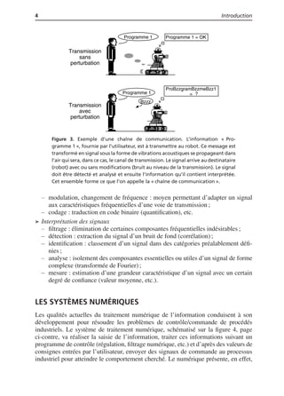 4 Introduction
Programme 1 Programme 1 = OK
Programme 1
ProBzzgramBzzmeBzz1
=
Bzzz
?
Transmission
sans
perturbation
Transmission
avec
perturbation
Figure 3. Exemple d’une chaîne de communication. L’information « Pro-
gramme 1 », fournie par l’utilisateur, est à transmettre au robot. Ce message est
transformé en signal sous la forme de vibrations acoustiques se propageant dans
l’air qui sera, dans ce cas, le canal de transmission. Le signal arrive au destinataire
(robot) avec ou sans modiﬁcations (bruit au niveau de la transmission). Le signal
doit être détecté et analysé et ensuite l’information qu’il contient interprétée.
Cet ensemble forme ce que l’on appelle la « chaîne de communication ».
modulation, changement de fréquence : moyen permettant d’adapter un signal
aux caractéristiques fréquentielles d’une voie de transmission ;
codage : traduction en code binaire (quantiﬁcation), etc.
➤ Interprétation des signaux
ﬁltrage : élimination de certaines composantes fréquentielles indésirables ;
détection : extraction du signal d’un bruit de fond (corrélation) ;
identiﬁcation : classement d’un signal dans des catégories préalablement déﬁ-
nies ;
analyse : isolement des composantes essentielles ou utiles d’un signal de forme
complexe (transformée de Fourier) ;
mesure : estimation d’une grandeur caractéristique d’un signal avec un certain
degré de conﬁance (valeur moyenne, etc.).
LES SYSTÈMES NUMÉRIQUES
Les qualités actuelles du traitement numérique de l’information conduisent à son
développement pour résoudre les problèmes de contrôle/commande de procédés
industriels. Le système de traitement numérique, schématisé sur la ﬁgure 4, page
ci-contre, va réaliser la saisie de l’information, traiter ces informations suivant un
programme de contrôle (régulation, ﬁltrage numérique, etc.) et d’après des valeurs de
consignes entrées par l’utilisateur, envoyer des signaux de commande au processus
industriel pour atteindre le comportement cherché. Le numérique présente, en effet,
 