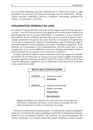 6 Introduction
par un système numérique peut être représenté par le schéma de la ﬁgure 5, page
précédente. Les fonctions du traitement numérique sont très nombreuses : ﬁltrage,
analyse spectrale, modulation, détection, estimation, transcodage, génération de
signaux, reconnaissance, correction...
ORGANISATION GÉNÉRALE DU LIVRE
Le contenu et l’organisation de ce livre ont été développés à partir de l’idée directrice
suivante : « lors de la mise en œuvre d’une application de mesures ou de contrôle d’un
procédé physique par un système informatique, le concepteur se trouve confronté à
des problèmes liés aux nombreux domaines de ce qu’il est convenu d’appeler l’Infor-
matique Industrielle. En premier lieu, nous trouvons la conception de l’application,
c’est-à-dire le traitement du signal et l’automatisation ; puis la deuxième étape la
réalisation matérielle (micro-ordinateur avec cartes d’interfaces) et logicielle. Si les
domaines de l’automatique et de la programmation sont bien cernés pour ce type
d’application, il est souvent difﬁcile de trouver les éléments permettant la mise en
œuvre du traitement des signaux et de l’acquisition de données ».
La ﬁgure 6 permet de situer les points traités dans ce livre par rapport à l’ensemble
du domaine. Il est évident que cet ouvrage n’est pas un traité complet de traitement
du signal, sujet très vaste et en constante évolution. Par contre il offre un outil de base
à tous les techniciens et ingénieurs qui travaillent dans le domaine du test et mesures
ou du contrôle de procédés.
Mesures, tests ou contrôle de procédé
Traitement du signal
Automatique
Conception
Réalisation Interfaces d'entrées/sorties
Programmation
Capteurs, actionneurs
Micro-ordinateurs
Figure 6. Visualisation de l’intégration des sujets traités dans cet ouvrage pour
la réalisation d’applications de mesures ou de conduite de procédés. Les mots
grisés correspondent aux sujets non traités dans cet ouvrage.
Ce livre est composé de trois grandes parties : le traitement des signaux analogiques
(partie A), le traitement des signaux numériques (partie B) et l’acquisition de données
(partie C). Les six premiers chapitres sont consacrés aux bases du traitement des
signaux analogiques. Les suivants traitent des signaux numériques. Enﬁn les quatre
 