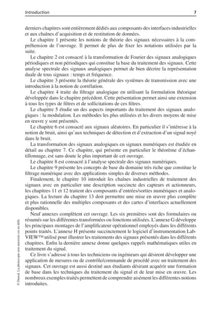 Introduction 7
derniers chapitres sont entièrement dédiés aux composants des interfaces industrielles
et aux chaînes d’acquisition et de restitution de données.
Le chapitre 1 présente les notions de théorie des signaux nécessaires à la com-
préhension de l’ouvrage. Il permet de plus de ﬁxer les notations utilisées par la
suite.
Le chapitre 2 est consacré à la transformation de Fourier des signaux analogiques
périodiques et non périodiques qui constitue la base du traitement des signaux. Cette
analyse spectrale des signaux analogiques permet de bien décrire la représentation
duale de tous signaux : temps et fréquence.
Le chapitre 3 présente la théorie générale des systèmes de transmission avec une
introduction à la notion de corrélation.
Le chapitre 4 traite du ﬁltrage analogique en utilisant la formulation théorique
développée dans le chapitre précédent. Cette présentation permet ainsi une extension
à tous les types de ﬁltres et de sollicitations de ces ﬁltres.
Le chapitre 5 étudie un des aspects importants du traitement des signaux analo-
giques : la modulation. Les méthodes les plus utilisées et les divers moyens de mise
en œuvre y sont présentés.
Le chapitre 6 est consacré aux signaux aléatoires. En particulier il s’intéresse à la
notion de bruit, ainsi qu’aux techniques de détection et d’extraction d’un signal noyé
dans le bruit.
La transformation des signaux analogiques en signaux numériques est étudiée en
détail au chapitre 7. Ce chapitre, qui présente en particulier le théorème d’échan-
tillonnage, est sans doute le plus important de cet ouvrage.
Le chapitre 8 est consacré à l’analyse spectrale des signaux numériques.
Le chapitre 9 présente les concepts de base du domaine très riche que constitue le
ﬁltrage numérique avec des applications simples de diverses méthodes.
Finalement, le chapitre 10 introduit les chaînes industrielles de traitement des
signaux avec en particulier une description succincte des capteurs et actionneurs,
les chapitres 11 et 12 traitent des composants d’entrées/sorties numériques et analo-
giques. La lecture du chapitre 13 doit permettre une mise en œuvre plus complète
et plus rationnelle des multiples composants et des cartes d’interfaces actuellement
disponibles.
Neuf annexes complètent cet ouvrage. Les six premières sont des formulaires ou
résumés sur les différentes transformées ou fonctions utilisées. L’annexe G développe
les principaux montages de l’ampliﬁcateur opérationnel employés dans les différents
points traités. L’annexe H présente succinctement le logiciel d’instrumentation Lab-
VIEW™ utilisé pour illustrer les traitements des signaux présentés dans les différents
chapitres. Enﬁn la dernière annexe donne quelques rappels mathématiques utiles en
traitement du signal.
Ce livre s’adresse à tous les techniciens ou ingénieurs qui désirent développer une
application de mesures ou de contrôle/commande de procédé avec un traitement des
signaux. Cet ouvrage est aussi destiné aux étudiants désirant acquérir une formation
de base dans les techniques du traitement du signal et de leur mise en œuvre. Les
nombreux exemples traités permettent de comprendre aisément les différentes notions
introduites.
©Dunod.Laphotocopienonautoriséeestundélit.
 