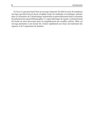 8 Introduction
Ce livre n’a pas pour but d’être un ouvrage exhaustif. En effet il existe de nombreux
ouvrages qui décrivent de façon complète toutes les méthodes et techniques utilisées
dans ces domaines de l’informatique industrielle et particulièrement dans le domaine
du traitement du signal (bibliographie). L’aspect théorique du signal a volontairement
été limité au strict nécessaire pour la compréhension des modèles utilisés. Mais cet
ouvrage permettra à son lecteur de s’initier rapidement aux bases du traitement des
signaux et de l’acquisition de données.
 