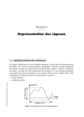 Chapitre 1
Représentation des signaux
1.1 MODÉLISATION DES SIGNAUX
Un signal expérimental est une grandeur physique et doit donc être physiquement
réalisable. Les mesures macroscopiques analogiques, réalisées à partir d’appareils
de mesures comme un oscilloscope, fournissent des courbes « tension en fonction
du temps » du type de celle représentée sur la ﬁgure 1.1. Ces signaux physiques
sont représentés par des fonctions s(t) à valeurs réelles d’une variable réelle t. Par
conséquent, le signal possède les caractéristiques suivantes :
énergie bornée ;
amplitude bornée ;
Signal s(t)
Temps t
Fonctionbornée
Support borné
Figure 1.1. Enregistrement d’un signal physique.
©Dunod.Laphotocopienonautoriséeestundélit.
 