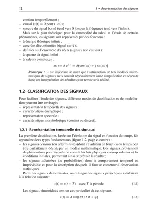 12 1 • Représentation des signaux
continu temporellement ;
causal (s(t) = 0 pour t < 0) ;
spectre du signal borné (tend vers 0 lorsque la fréquence tend vers l’inﬁni).
Mais sur le plan théorique, pour la commodité du calcul et l’étude de certains
phénomènes, les signaux sont représentés par des fonctions :
à énergie théorique inﬁnie ;
avec des discontinuités (signal carré) ;
déﬁnies sur l’ensemble des réels (signaux non causaux) ;
à spectre du signal inﬁni ;
à valeurs complexes :
s(t) = A ejωt
= A cos(ωt) + j sin(ωt)
Remarque : il est important de noter que l’introduction de tels modèles mathé-
matiques de signaux réels conduit nécessairement à une simpliﬁcation et nécessite
donc une interprétation des résultats pour retrouver la réalité.
1.2 CLASSIFICATION DES SIGNAUX
Pour faciliter l’étude des signaux, différents modes de classiﬁcation ou de modélisa-
tion peuvent être envisagés :
représentation temporelle des signaux ;
caractéristique énergétique ;
représentation spectrale ;
caractéristique morphologique (continu ou discret).
1.2.1 Représentation temporelle des signaux
La première classiﬁcation, basée sur l’évolution du signal en fonction du temps, fait
apparaître deux types fondamentaux (ﬁgure 1.2, page ci-contre) :
les signaux certains (ou déterministes) dont l’évolution en fonction du temps peut
être parfaitement décrite par un modèle mathématique. Ces signaux proviennent
de phénomènes pour lesquels on connaît les lois physiques correspondantes et les
conditions initiales, permettant ainsi de prévoir le résultat ;
les signaux aléatoires (ou probabilistes) dont le comportement temporel est
imprévisible et pour la description desquels il faut se contenter d’observations
statistiques.
Parmi les signaux déterministes, on distingue les signaux périodiques satisfaisant
à la relation suivante :
s(t) = s(t + T) avec T la période (1.1)
Les signaux sinusoïdaux sont un cas particulier de ces signaux :
s(t) = A sin[(2π/T)t + ϕ] (1.2)
 