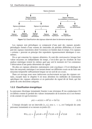 1.2 Classiﬁcation des signaux 13
Signaux physiques
Signaux certains
(ou déterministes)
Signaux aléatoires
(ou probalistes ou stochastiques)
Signaux périodiques Signaux non périodiques Signaux
stationnaires
Signaux
non stationnaires
Signaux
sinusoïdaux
Signaux
périodiques
complexes
Signaux
pseudo-
périodiques
Signaux
transitoires
Signaux
ergodiques
Signaux
non ergodiques
Figure 1.2. Classiﬁcation des signaux observés dans le domaine temporel.
Les signaux non périodiques se composent d’une part des signaux pseudo-
périodiques formés d’une somme de sinusoïdes de périodes différentes et d’autre
part des signaux transitoires dont l’existence est limitée dans le temps. Ces signaux
« certains » peuvent en principe être reproduits rigoureusement identiques à eux-
mêmes.
En ce qui concerne les signaux aléatoires, ils sont dits stationnaires lorsque leur
valeur moyenne est indépendante du temps, c’est-à-dire que les résultats de leur
analyse statistique restent les mêmes quel que soit le moment où l’on commence
l’observation d’une partie déterminée du signal.
De plus ces signaux aléatoires stationnaires sont ergodiques s’il est identique de
faire une moyenne statistique à un instant donné sur différents essais ou de faire une
moyenne temporelle sufﬁsamment longue sur un seul de ces essais.
Dans cet ouvrage nous nous intéressons exclusivement au type des signaux cer-
tains, excepté dans le chapitre 6 où nous abordons les méthodes de traitements
spéciﬁques des signaux aléatoires et en particulier du signal dit de bruit, qui fait
partie de cette deuxième catégorie.
1.2.2 Classiﬁcation énergétique
La puissance électrique instantanée fournie à une résistance R (ou conductance G)
est déﬁnie comme le produit des valeurs instantanées de la tension u(t) à ses bornes
et du courant i(t) qui la traverse :
p(t) = u(t)i(t) = Ri2
(t) = Gu2
(t) (1.3)
L’énergie dissipée sur un intervalle [t1, t2], avec t1 < t2, est l’intégrale de cette
puissance instantanée et se mesure en joules (J) :
W(t1, t2) =
t2
t1
p(t) dt = R
t2
t1
i2
(t) dt = G
t2
t1
u2
(t) dt (1.4)
©Dunod.Laphotocopienonautoriséeestundélit.
 