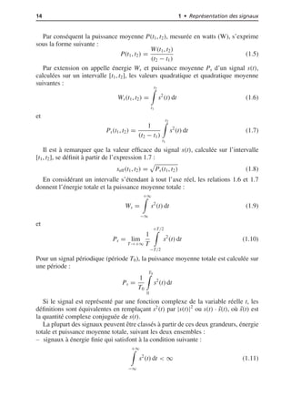 14 1 • Représentation des signaux
Par conséquent la puissance moyenne P(t1, t2), mesurée en watts (W), s’exprime
sous la forme suivante :
P(t1, t2) =
W(t1, t2)
(t2 − t1)
(1.5)
Par extension on appelle énergie Ws et puissance moyenne Ps d’un signal s(t),
calculées sur un intervalle [t1, t2], les valeurs quadratique et quadratique moyenne
suivantes :
Ws(t1, t2) =
t2
t1
s2
(t) dt (1.6)
et
Ps(t1, t2) =
1
(t2 − t1)
t2
t1
s2
(t) dt (1.7)
Il est à remarquer que la valeur efﬁcace du signal s(t), calculée sur l’intervalle
[t1, t2], se déﬁnit à partir de l’expression 1.7 :
seff(t1, t2) = Ps(t1, t2) (1.8)
En considérant un intervalle s’étendant à tout l’axe réel, les relations 1.6 et 1.7
donnent l’énergie totale et la puissance moyenne totale :
Ws =
+∞
−∞
s2
(t) dt (1.9)
et
Ps = lim
T→+∞
1
T
+T/2
−T/2
s2
(t) dt (1.10)
Pour un signal périodique (période T0), la puissance moyenne totale est calculée sur
une période :
Ps =
1
T0
T0
0
s2
(t) dt
Si le signal est représenté par une fonction complexe de la variable réelle t, les
déﬁnitions sont équivalentes en remplaçant s2
(t) par |s(t)|2
ou s(t) · ¯s(t), où ¯s(t) est
la quantité complexe conjuguée de s(t).
La plupart des signaux peuvent être classés à partir de ces deux grandeurs, énergie
totale et puissance moyenne totale, suivant les deux ensembles :
signaux à énergie ﬁnie qui satisfont à la condition suivante :
+∞
−∞
s2
(t) dt < ∞ (1.11)
 