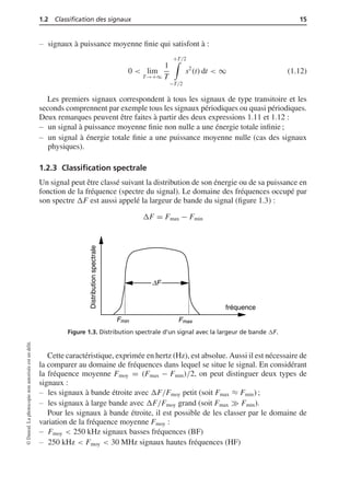 1.2 Classiﬁcation des signaux 15
signaux à puissance moyenne ﬁnie qui satisfont à :
0 < lim
T→+∞
1
T
+T/2
−T/2
s2
(t) dt < ∞ (1.12)
Les premiers signaux correspondent à tous les signaux de type transitoire et les
seconds comprennent par exemple tous les signaux périodiques ou quasi périodiques.
Deux remarques peuvent être faites à partir des deux expressions 1.11 et 1.12 :
un signal à puissance moyenne ﬁnie non nulle a une énergie totale inﬁnie ;
un signal à énergie totale ﬁnie a une puissance moyenne nulle (cas des signaux
physiques).
1.2.3 Classiﬁcation spectrale
Un signal peut être classé suivant la distribution de son énergie ou de sa puissance en
fonction de la fréquence (spectre du signal). Le domaine des fréquences occupé par
son spectre ΔF est aussi appelé la largeur de bande du signal (ﬁgure 1.3) :
ΔF = Fmax − Fmin
Distributionspectrale
fréquence
Fmin Fmax
ΔF
Figure 1.3. Distribution spectrale d’un signal avec la largeur de bande ΔF.
Cette caractéristique, exprimée en hertz (Hz), est absolue. Aussi il est nécessaire de
la comparer au domaine de fréquences dans lequel se situe le signal. En considérant
la fréquence moyenne Fmoy = (Fmax − Fmin)/2, on peut distinguer deux types de
signaux :
les signaux à bande étroite avec ΔF/Fmoy petit (soit Fmax ≈ Fmin) ;
les signaux à large bande avec ΔF/Fmoy grand (soit Fmax Fmin).
Pour les signaux à bande étroite, il est possible de les classer par le domaine de
variation de la fréquence moyenne Fmoy :
Fmoy < 250 kHz signaux basses fréquences (BF)
250 kHz < Fmoy < 30 MHz signaux hautes fréquences (HF)
©Dunod.Laphotocopienonautoriséeestundélit.
 