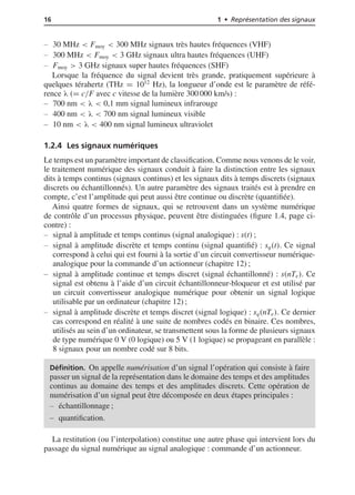 16 1 • Représentation des signaux
30 MHz < Fmoy < 300 MHz signaux très hautes fréquences (VHF)
300 MHz < Fmoy < 3 GHz signaux ultra hautes fréquences (UHF)
Fmoy > 3 GHz signaux super hautes fréquences (SHF)
Lorsque la fréquence du signal devient très grande, pratiquement supérieure à
quelques térahertz (THz = 1012
Hz), la longueur d’onde est le paramètre de réfé-
rence λ (= c/F avec c vitesse de la lumière 300 000 km/s) :
700 nm < λ < 0,1 mm signal lumineux infrarouge
400 nm < λ < 700 nm signal lumineux visible
10 nm < λ < 400 nm signal lumineux ultraviolet
1.2.4 Les signaux numériques
Le temps est un paramètre important de classiﬁcation. Comme nous venons de le voir,
le traitement numérique des signaux conduit à faire la distinction entre les signaux
dits à temps continus (signaux continus) et les signaux dits à temps discrets (signaux
discrets ou échantillonnés). Un autre paramètre des signaux traités est à prendre en
compte, c’est l’amplitude qui peut aussi être continue ou discrète (quantiﬁée).
Ainsi quatre formes de signaux, qui se retrouvent dans un système numérique
de contrôle d’un processus physique, peuvent être distinguées (ﬁgure 1.4, page ci-
contre) :
signal à amplitude et temps continus (signal analogique) : s(t) ;
signal à amplitude discrète et temps continu (signal quantiﬁé) : sq(t). Ce signal
correspond à celui qui est fourni à la sortie d’un circuit convertisseur numérique-
analogique pour la commande d’un actionneur (chapitre 12) ;
signal à amplitude continue et temps discret (signal échantillonné) : s(nTe). Ce
signal est obtenu à l’aide d’un circuit échantillonneur-bloqueur et est utilisé par
un circuit convertisseur analogique numérique pour obtenir un signal logique
utilisable par un ordinateur (chapitre 12) ;
signal à amplitude discrète et temps discret (signal logique) : sq(nTe). Ce dernier
cas correspond en réalité à une suite de nombres codés en binaire. Ces nombres,
utilisés au sein d’un ordinateur, se transmettent sous la forme de plusieurs signaux
de type numérique 0 V (0 logique) ou 5 V (1 logique) se propageant en parallèle :
8 signaux pour un nombre codé sur 8 bits.
Déﬁnition. On appelle numérisation d’un signal l’opération qui consiste à faire
passer un signal de la représentation dans le domaine des temps et des amplitudes
continus au domaine des temps et des amplitudes discrets. Cette opération de
numérisation d’un signal peut être décomposée en deux étapes principales :
échantillonnage ;
quantiﬁcation.
La restitution (ou l’interpolation) constitue une autre phase qui intervient lors du
passage du signal numérique au signal analogique : commande d’un actionneur.
 