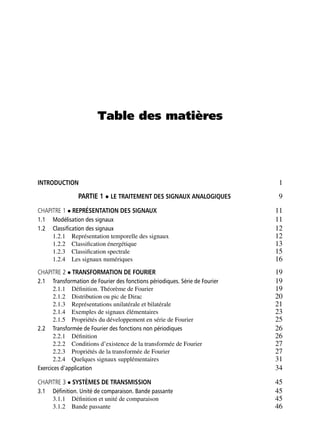 Table des matières
INTRODUCTION 1
PARTIE 1 LE TRAITEMENT DES SIGNAUX ANALOGIQUES 9
CHAPITRE 1 REPRÉSENTATION DES SIGNAUX 11
1.1 Modélisation des signaux 11
1.2 Classiﬁcation des signaux 12
1.2.1 Représentation temporelle des signaux 12
1.2.2 Classiﬁcation énergétique 13
1.2.3 Classiﬁcation spectrale 15
1.2.4 Les signaux numériques 16
CHAPITRE 2 TRANSFORMATION DE FOURIER 19
2.1 Transformation de Fourier des fonctions périodiques. Série de Fourier 19
2.1.1 Déﬁnition. Théorème de Fourier 19
2.1.2 Distribution ou pic de Dirac 20
2.1.3 Représentations unilatérale et bilatérale 21
2.1.4 Exemples de signaux élémentaires 23
2.1.5 Propriétés du développement en série de Fourier 25
2.2 Transformée de Fourier des fonctions non périodiques 26
2.2.1 Déﬁnition 26
2.2.2 Conditions d’existence de la transformée de Fourier 27
2.2.3 Propriétés de la transformée de Fourier 27
2.2.4 Quelques signaux supplémentaires 31
Exercices d’application 34
CHAPITRE 3 SYSTÈMES DE TRANSMISSION 45
3.1 Déﬁnition. Unité de comparaison. Bande passante 45
3.1.1 Déﬁnition et unité de comparaison 45
3.1.2 Bande passante 46
 