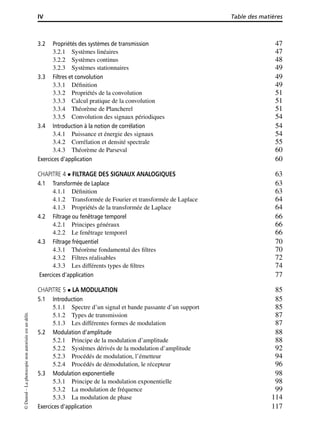 IV Table des matières
3.2 Propriétés des systèmes de transmission 47
3.2.1 Systèmes linéaires 47
3.2.2 Systèmes continus 48
3.2.3 Systèmes stationnaires 49
3.3 Filtres et convolution 49
3.3.1 Déﬁnition 49
3.3.2 Propriétés de la convolution 51
3.3.3 Calcul pratique de la convolution 51
3.3.4 Théorème de Plancherel 51
3.3.5 Convolution des signaux périodiques 54
3.4 Introduction à la notion de corrélation 54
3.4.1 Puissance et énergie des signaux 54
3.4.2 Corrélation et densité spectrale 55
3.4.3 Théorème de Parseval 60
Exercices d’application 60
CHAPITRE 4 FILTRAGE DES SIGNAUX ANALOGIQUES 63
4.1 Transformée de Laplace 63
4.1.1 Déﬁnition 63
4.1.2 Transformée de Fourier et transformée de Laplace 64
4.1.3 Propriétés de la transformée de Laplace 64
4.2 Filtrage ou fenêtrage temporel 66
4.2.1 Principes généraux 66
4.2.2 Le fenêtrage temporel 66
4.3 Filtrage fréquentiel 70
4.3.1 Théorème fondamental des ﬁltres 70
4.3.2 Filtres réalisables 72
4.3.3 Les différents types de ﬁltres 74
Exercices d’application 77
CHAPITRE 5 LA MODULATION 85
5.1 Introduction 85
5.1.1 Spectre d’un signal et bande passante d’un support 85
5.1.2 Types de transmission 87
5.1.3 Les différentes formes de modulation 87
5.2 Modulation d’amplitude 88
5.2.1 Principe de la modulation d’amplitude 88
5.2.2 Systèmes dérivés de la modulation d’amplitude 92
5.2.3 Procédés de modulation, l’émetteur 94
5.2.4 Procédés de démodulation, le récepteur 96
5.3 Modulation exponentielle 98
5.3.1 Principe de la modulation exponentielle 98
5.3.2 La modulation de fréquence 99
5.3.3 La modulation de phase 114
Exercices d’application 117
©Dunod–Laphotocopienonautoriséeestundélit.
 