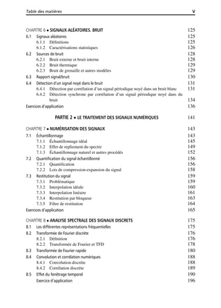 Table des matières V
CHAPITRE 6 SIGNAUX ALÉATOIRES. BRUIT 125
6.1 Signaux aléatoires 125
6.1.1 Déﬁnitions 125
6.1.2 Caractérisations statistiques 126
6.2 Sources de bruit 128
6.2.1 Bruit externe et bruit interne 128
6.2.2 Bruit thermique 129
6.2.3 Bruit de grenaille et autres modèles 129
6.3 Rapport signal/bruit 130
6.4 Détection d’un signal noyé dans le bruit 131
6.4.1 Détection par corrélation d’un signal périodique noyé dans un bruit blanc 131
6.4.2 Détection synchrone par corrélation d’un signal périodique noyé dans du
bruit 134
Exercices d’application 136
PARTIE 2 LE TRAITEMENT DES SIGNAUX NUMÉRIQUES 141
CHAPITRE 7 NUMÉRISATION DES SIGNAUX 143
7.1 Échantillonnage 143
7.1.1 Échantillonnage idéal 145
7.1.2 Effet de repliement du spectre 149
7.1.3 Échantillonnage naturel et autres procédés 152
7.2 Quantiﬁcation du signal échantillonné 156
7.2.1 Quantiﬁcation 156
7.2.2 Lois de compression-expansion du signal 158
7.3 Restitution du signal 159
7.3.1 Problématique 159
7.3.2 Interpolation idéale 160
7.3.3 Interpolation linéaire 161
7.3.4 Restitution par bloqueur 163
7.3.5 Filtre de restitution 164
Exercices d’application 165
CHAPITRE 8 ANALYSE SPECTRALE DES SIGNAUX DISCRETS 175
8.1 Les différentes représentations fréquentielles 175
8.2 Transformée de Fourier discrète 176
8.2.1 Déﬁnition 176
8.2.2 Transformée de Fourier et TFD 178
8.3 Transformée de Fourier rapide 180
8.4 Convolution et corrélation numériques 188
8.4.1 Convolution discrète 188
8.4.2 Corrélation discrète 189
8.5 Effet du fenêtrage temporel 190
Exercice d’application 196
 
