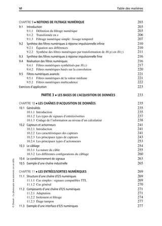 VI Table des matières
CHAPITRE 9 NOTIONS DE FILTRAGE NUMÉRIQUE 203
9.1 Introduction 203
9.1.1 Déﬁnition du ﬁltrage numérique 203
9.1.2 Transformée en z 206
9.1.3 Filtrage numérique simple : lissage temporel 207
9.2 Synthèse des ﬁltres numériques à réponse impulsionnelle inﬁnie 210
9.2.1 Équation aux différences 210
9.2.2 Synthèse des ﬁltres numériques par transformation de H(p) en H(z) 211
9.3 Synthèse des ﬁltres numériques à réponse impulsionnelle ﬁnie 216
9.4 Réalisation des ﬁltres numériques 216
9.4.1 Filtres numériques synthétisés par H(z) 217
9.4.2 Filtres numériques basés sur la convolution 220
9.5 Filtres numériques avancés 221
9.5.1 Filtres numériques de la valeur médiane 221
9.5.2 Filtres numériques multicadence 222
Exercices d’application 223
PARTIE 3 LES BASES DE L’ACQUISITION DE DONNÉES 233
CHAPITRE 10 LES CHAÎNES D’ACQUISITION DE DONNÉES 235
10.1 Généralités 235
10.1.1 Introduction 235
10.1.2 Les types de signaux d’entrées/sorties 237
10.1.3 Codage de l’information au niveau d’un calculateur 238
10.2 Capteurs et actionneurs 241
10.2.1 Introduction 241
10.2.2 Les caractéristiques des capteurs 241
10.2.3 Les principaux types de capteurs 243
10.2.4 Les principaux types d’actionneurs 253
10.3 Le câblage 254
10.3.1 La nature du câble 255
10.3.2 Les différentes conﬁgurations du câblage 260
10.4 Le conditionnement de signaux 263
10.5 Exemple d’une chaîne industrielle 265
CHAPITRE 11 LES ENTRÉES/SORTIES NUMÉRIQUES 269
11.1 Structure d’une chaîne d’E/S numériques 269
11.1.1 Cas simples : signaux compatibles TTL 269
11.1.2 Cas général 270
11.2 Composants d’une chaîne d’E/S numériques 271
11.2.1 Adaptation 271
11.2.2 Isolement et ﬁltrage 274
11.2.3 Étage tampon 277
11.3 Exemple d’une interface d’E/S numériques 277
©Dunod–Laphotocopienonautoriséeestundélit.
 