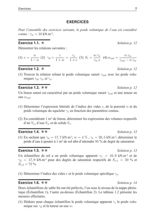 i
i
“LIVRE” — 2015/4/24 — 14:45 — page 7 — #15
i
i
i
i
i
i
Exercices 7
EXERCICES
Pour l’ensemble des exercices suivants, le poids volumique de l’eau est considéré
connu : γw = 10 kN.m-3.
Exercice 1.1. Solution p. 12
Démontrer les relations suivantes :
(1) e =
n
1 − n
(2) γd =
γ
1 + w
=
γs
1 + e
(3) Sr =
w.γs
γw.e
(4) wsat =
n.γw
γsat − n.γw
Exercice 1.2. Solution p. 12
(1) Trouver la relation reliant le poids volumique saturé γsat avec les poids volu-
miques γd, γw et γs.
Exercice 1.3. Solution p. 12
Un limon saturé est caractérisé par un poids volumique saturé γsat et une teneur en
eau wsat.
(1) Déterminer l’expression littérale de l’indice des vides e, de la porosité n et du
poids volumique du squelette γs en fonction des paramètres connus.
(2) En considérant 1 m3 de limon, déterminer les expressions des volumes respectifs
d’air Va, d’eau Vw et de solide Vs.
Exercice 1.4. Solution p. 13
(1) En sachant que γd = 17, 7 kN.m-3, w = 4 % , γs = 26, 5 kN.m-3, déterminer le
poids d’eau à ajouter à 1 m3 de sol aﬁn d’atteindre 95 % de degré de saturation.
Exercice 1.5. Solution p. 13
Un échantillon de sol a un poids volumique apparent γ1 = 16, 9 kN.m-3 et de
γ2 = 17, 9 kN.m-3 pour des degrés de saturation respectifs de Sr,1 = 50 % et
Sr,2 = 72 %.
(1) Déterminer l’indice des vides e et le poids volumique spéciﬁque γs.
Exercice 1.6. Solution p. 14
Deux échantillons de sable ﬁn ont été prélevés, l’un sous le niveau de la nappe phréa-
tique (Échantillon 1), l’autre au-dessus (Échantillon 2). Le tableau 1.2 présente les
mesures effectuées.
(1) Déduire pour chaque échantillon le poids volumique apparent γ, le poids volu-
mique sec γd et la teneur en eau w.
 
