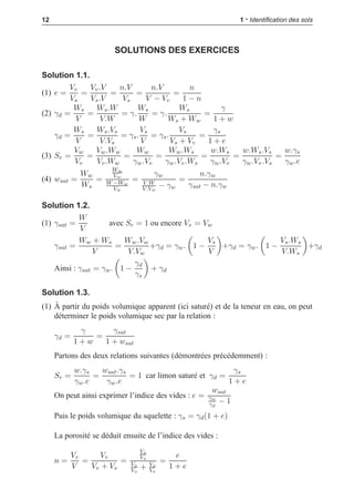 i
i
“LIVRE” — 2015/4/24 — 14:45 — page 12 — #20
i
i
i
i
i
i
12 1 • Identiﬁcation des sols
SOLUTIONS DES EXERCICES
Solution 1.1.
(1) e =
Vv
Vs
=
Vv.V
Vs.V
=
n.V
Vs
=
n.V
V − Vv
=
n
1 − n
(2) γd =
Ws
V
=
Ws.W
V.W
= γ.
Ws
W
= γ.
Ws
Ws + Ww
=
γ
1 + w
γd =
Ws
V
=
Ws.Vs
V.Vs
= γs.
Vs
V
= γs.
Vs
Vs + Vv
=
γs
1 + e
(3) Sr =
Vw
Vv
=
Vw.Ww
Vv.Ww
=
Ww
γw.Vv
=
Ww.Ws
γw.Vv.Ws
=
w.Ws
γw.Vv
=
w.Ws.Vs
γw.Vv.Vs
=
w.γs
γw.e
(4) wsat =
Ww
Ws
=
Ww
Vw
W −Ww
Vw
=
γw
V.W
V.Vw
− γw
=
n.γw
γsat − n.γw
Solution 1.2.
(1) γsat =
W
V
avec Sr = 1 ou encore Vv = Vw
γsat =
Ww + Ws
V
=
Ww.Vw
V.Vw
+γd = γw.

1 −
Vs
V

+γd = γw.

1 −
Vs.Ws
V.Ws

+γd
Ainsi : γsat = γw.

1 −
γd
γs

+ γd
Solution 1.3.
(1) À partir du poids volumique apparent (ici saturé) et de la teneur en eau, on peut
déterminer le poids volumique sec par la relation :
γd =
γ
1 + w
=
γsat
1 + wsat
Partons des deux relations suivantes (démontrées précédemment) :
Sr =
w.γs
γw.e
=
wsat.γs
γw.e
= 1 car limon saturé et γd =
γs
1 + e
On peut ainsi exprimer l’indice des vides : e =
wsat
γw
γd
− 1
Puis le poids volumique du squelette : γs = γd(1 + e)
La porosité se déduit ensuite de l’indice des vides :
n =
Vv
V
=
Vv
Vv + Vs
=
Vv
Vs
Vv
Vs
+ Vs
Vs
=
e
1 + e
 