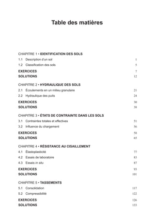 i
i
“LIVRE” — 2015/4/24 — 14:45 — page V — #5
i
i
i
i
i
i
Table des matières
CHAPITRE 1 • IDENTIFICATION DES SOLS
1.1 Description d’un sol 1
1.2 Classiﬁcation des sols 5
EXERCICES 7
SOLUTIONS 12
CHAPITRE 2 • HYDRAULIQUE DES SOLS
2.1 Écoulements en un milieu granulaire 21
2.2 Hydraulique des puits 24
EXERCICES 30
SOLUTIONS 38
CHAPITRE 3 • ÉTATS DE CONTRAINTE DANS LES SOLS
3.1 Contraintes totales et effectives 51
3.2 Inﬂuence du chargement 56
EXERCICES 58
SOLUTIONS 65
CHAPITRE 4 • RÉSISTANCE AU CISAILLEMENT
4.1 Élastoplasticité 77
4.2 Essais de laboratoire 83
4.3 Essais in situ 87
EXERCICES 93
SOLUTIONS 101
CHAPITRE 5 • TASSEMENTS
5.1 Consolidation 117
5.2 Compressibilité 122
EXERCICES 126
SOLUTIONS 133
 