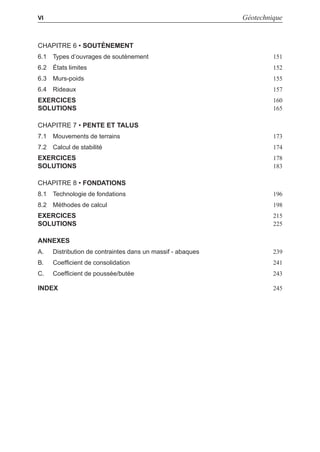i
i
“LIVRE” — 2015/4/24 — 14:45 — page VI — #6
i
i
i
i
i
i
VI Géotechnique
CHAPITRE 6 • SOUTÈNEMENT
6.1 Types d’ouvrages de soutènement 151
6.2 États limites 152
6.3 Murs-poids 155
6.4 Rideaux 157
EXERCICES 160
SOLUTIONS 165
CHAPITRE 7 • PENTE ET TALUS
7.1 Mouvements de terrains 173
7.2 Calcul de stabilité 174
EXERCICES 178
SOLUTIONS 183
CHAPITRE 8 • FONDATIONS
8.1 Technologie de fondations 196
8.2 Méthodes de calcul 198
EXERCICES 215
SOLUTIONS 225
ANNEXES
A. Distribution de contraintes dans un massif - abaques 239
B. Coefﬁcient de consolidation 241
C. Coefﬁcient de poussée/butée 243
INDEX 245
 