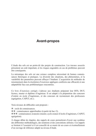 i
i
“LIVRE” — 2015/4/24 — 14:45 — page VII — #7
i
i
i
i
i
i
Avant-propos
L’étude des sols est un point-clé des projets de construction. Les travaux associés
présentent un coût important, et les risques engendrés en cas de problèmes peuvent
être conséquents.
La mécanique des sols est une science complexe nécessitant de bonnes connais-
sances théoriques et pratiques. La diversité des situations, des phénomènes, et la
variabilité des paramètres peuvent effrayer l’étudiant. L’acquisition de méthodes de
raisonnement dans la résolution d’exercices appliqués confèrera une efﬁcacité et une
adaptabilité face aux problématiques rencontrées.
Ce livre d’exercices corrigés s’adresse aux étudiants préparant leur BTS, DUT,
licence, master et diplôme d’ingénieur. Il est adapté à la préparation des concours
d’entrée en école d’ingénieurs, et des concours de recrutement des professeurs
(agrégation, CAPET, etc.).
Trois niveaux de difﬁcultés sont proposés :
: socle de connaissances.
: connaissances approfondies (à partir de bac+2).
: connaissances avancées (master, cycle avancé d’école d’ingénieurs, CAPET,
agrégation).
À chaque début de chapitre, des rappels de cours permettront d’avoir une synthèse
des différentes méthodologies, des notations et des conventions utilisées. Ces rappels
se limitent à l’essentiel et il est conseillé de se munir de ses cours et éventuellement
d’un ouvrage de référence adapté au niveau d’étude.
 
