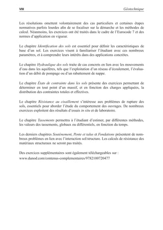 i
i
“LIVRE” — 2015/4/24 — 14:45 — page VIII — #8
i
i
i
i
i
i
VIII Géotechnique
Les résolutions omettent volontairement des cas particuliers et certaines étapes
normatives parfois lourdes aﬁn de se focaliser sur la démarche et les méthodes de
calcul. Néanmoins, les exercices ont été traités dans le cadre de l’Eurocode 7 et des
normes d’application en vigueur.
Le chapitre Identiﬁcation des sols est essentiel pour déﬁnir les caractéristiques de
base d’un sol. Les exercices visent à familiariser l’étudiant avec ces nombreux
paramètres, et à comprendre leurs intérêts dans des applications concrètes.
Le chapitre Hydraulique des sols traite de cas concrets en lien avec les mouvements
d’eau dans les aquifères, tels que l’exploitation d’un réseau d’écoulement, l’évalua-
tion d’un débit de pompage ou d’un rabattement de nappe.
Le chapitre États de contrainte dans les sols présente des exercices permettant de
déterminer en tout point d’un massif, et en fonction des charges appliquées, la
distribution des contraintes totales et effectives.
Le chapitre Résistance au cisaillement s’intéresse aux problèmes de rupture des
sols, essentiels pour aborder l’étude du comportement des ouvrages. De nombreux
exercices exploitent des résultats d’essais in situ et de laboratoire.
Le chapitre Tassements permettra à l’étudiant d’estimer, par différentes méthodes,
les valeurs des tassements, globaux ou différentiels, en fonction du temps.
Les derniers chapitres Soutènement, Pente et talus et Fondations présentent de nom-
breux problèmes en lien avec l’interaction sol/structure. Les calculs de résistance des
matériaux structuraux ne seront pas traités.
Des exercices supplémentaires sont également téléchargeables sur :
www.dunod.com/contenus-complementaires/9782100720477
 