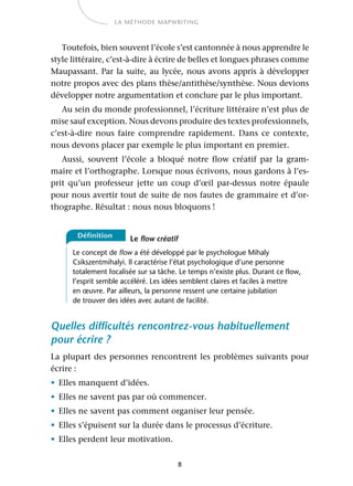 8
LA MÉTHODE MAPWRITING
Toutefois, bien souvent l’école s’est cantonnée à nous apprendre le
style littéraire, c’est-à-dire à écrire de belles et longues phrases comme
Maupassant. Par la suite, au lycée, nous avons appris à développer
notre propos avec des plans thèse/antithèse/synthèse. Nous devions
développer notre argumentation et conclure par le plus important.
Au sein du monde professionnel, l’écriture littéraire n’est plus de
mise sauf exception. Nous devons produire des textes professionnels,
c’est-à-dire nous faire comprendre rapidement. Dans ce contexte,
nous devons placer par exemple le plus important en premier.
Aussi, souvent l’école a bloqué notre flow créatif par la gram-
maire et l’orthographe. Lorsque nous écrivons, nous gardons à l’es-
prit qu’un professeur jette un coup d’œil par-dessus notre épaule
pour nous avertir tout de suite de nos fautes de grammaire et d’or-
thographe. Résultat : nous nous bloquons !
Le flow créatif
Le concept de flow a été développé par le psychologue Mihaly
Csikszentmihalyi. Il caractérise l’état psychologique d’une personne
totalement focalisée sur sa tâche. Le temps n’existe plus. Durant ce flow,
l’esprit semble accéléré. Les idées semblent claires et faciles à mettre
en œuvre. Par ailleurs, la personne ressent une certaine jubilation
de trouver des idées avec autant de facilité.
Quelles difficultés rencontrez-vous habituellement
pour écrire ?
La plupart des personnes rencontrent les problèmes suivants pour
écrire :
• Elles manquent d’idées.
• Elles ne savent pas par où commencer.
• Elles ne savent pas comment organiser leur pensée.
• Elles s’épuisent sur la durée dans le processus d’écriture.
• Elles perdent leur motivation.
Définition
 