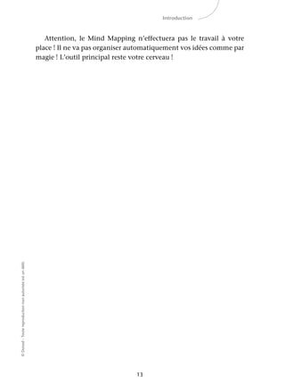 13
©Dunod-Toutereproductionnonautoriséeestundélit.
Introduction
Attention, le Mind Mapping n’effectuera pas le travail à votre
place ! Il ne va pas organiser automatiquement vos idées comme par
magie ! L’outil principal reste votre cerveau !
 