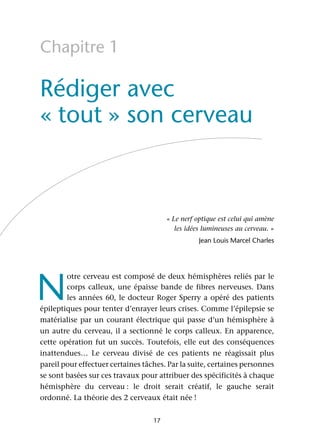 17
Chapitre 1
Rédiger avec
« tout » son cerveau
« Le nerf optique est celui qui amène
les idées lumineuses au cerveau. »
Jean Louis Marcel Charles
N
otre cerveau est composé de deux hémisphères reliés par le
corps calleux, une épaisse bande de fibres nerveuses. Dans
les années 60, le docteur Roger Sperry a opéré des patients
épileptiques pour tenter d’enrayer leurs crises. Comme l’épilepsie se
matérialise par un courant électrique qui passe d’un hémisphère à
un autre du cerveau, il a sectionné le corps calleux. En apparence,
cette opération fut un succès. Toutefois, elle eut des conséquences
inattendues… Le cerveau divisé de ces patients ne réagissait plus
pareil pour effectuer certaines tâches. Par la suite, certaines personnes
se sont basées sur ces travaux pour attribuer des spécificités à chaque
hémisphère du cerveau : le droit serait créatif, le gauche serait
ordonné. La théorie des 2 cerveaux était née !
 