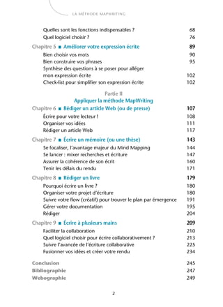 2
LA MÉTHODE MAPWRITING
Quelles sont les fonctions indispensables ? 68
Quel logiciel choisir ? 76
Chapitre 5 ■ Améliorer votre expression écrite 89
Bien choisir vos mots 90
Bien construire vos phrases 95
Synthèse des questions à se poser pour alléger
mon expression écrite 102
Check-list pour simplifier son expression écrite 102
Partie II
Appliquer la méthode MapWriting
Chapitre 6 ■ Rédiger un article Web (ou de presse) 107
Écrire pour votre lecteur ! 108
Organiser vos idées 111
Rédiger un article Web 117
Chapitre 7 ■ Écrire un mémoire (ou une thèse) 143
Se focaliser, l’avantage majeur du Mind Mapping 144
Se lancer : mixer recherches et écriture 147
Assurer la cohérence de son écrit 160
Tenir les délais du rendu 171
Chapitre 8 ■ Rédiger un livre 179
Pourquoi écrire un livre ? 180
Organiser votre projet d’écriture 180
Suivre votre flow (créatif) pour trouver le plan par émergence 191
Gérer votre documentation 195
Rédiger 204
Chapitre 9 ■ Écrire à plusieurs mains 209
Faciliter la collaboration 210
Quel logiciel choisir pour écrire collaborativement ? 213
Suivre l’avancée de l’écriture collaborative 225
Fusionner vos idées et créer votre rendu 234
Conclusion 245
Bibliographie 247
Webographie 249
 